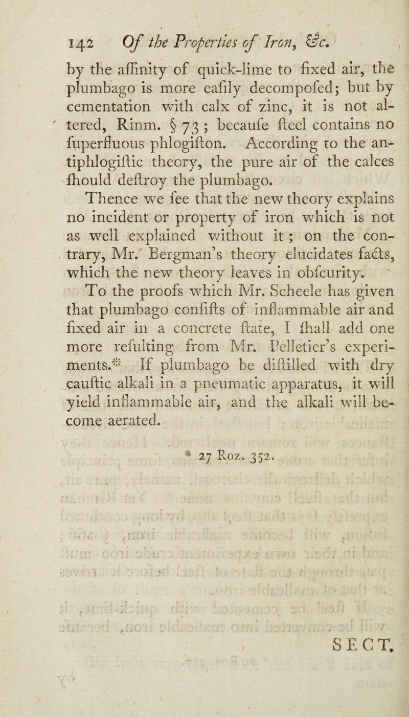 by the affinity of quick-lime to fixed air, the plumbago is more eafily decompofed; but by cementation with calx of zinc, it is not al¬ tered, Rinm. § 73 ; becaufe fteel contains no fuperfiuous phlogifton. According to the an- tiphlogiftic theory, the pure air of the calces fhould deftroy the plumbago. Thence we fee that the new theory explains no incident or property of iron which is not as well explained without it ; on the con¬ trary, Mr. Bergman’s theory elucidates fadts, which the new theory leaves in obfcurity. To the proofs which Mr. Scheele has given that plumbago confifts of inflammable air and fixed air in a concrete fcate, I fhall add one more refulting from Mr. Pelletier’s experi¬ ments.* If plumbago be diftilled with dry cauftic alkali in a pneumatic apparatus, it will yield inflammable air, and the alkali will be¬ come aerated. * 27 Roz. 352. SECT.