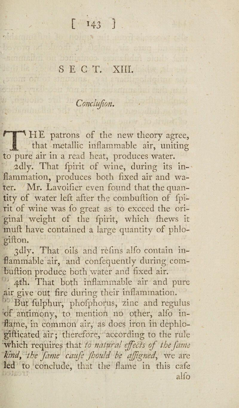 S E G T. XIII. THE patrons of die new theory agree., that metallic inflammable air, uniting to pure air in a read heat, produces water. 2dly. That fpirit of vrine, during its in¬ flammation, produces both fixed air and wa¬ ter. Mr. Lavoifier even found that the quan¬ tity of water left after the combuftion of fpi¬ rit of wine was fo great as to exceed the ori¬ ginal weight of the fpirit, which fhews it mult have contained a large quantity of phlo- gifton. 3dly. That oils and refins alfo contain in¬ flammable air, and confequently during com¬ buftion produce both water and fixed air. 4th. That both inflammable air and pure air give out fire during their inflammation. But fulphur, pholphorus, zinc and regulus of antimony, to mentioh no other, alfo in¬ flame, in common air, as does iron in dephlo- gifticated air; therefore, according to the rule which requires that to natural effects of the fame kind, :the fame caufe Jhould be affgned, we are led to conclude, that the flame in this cafe alfo