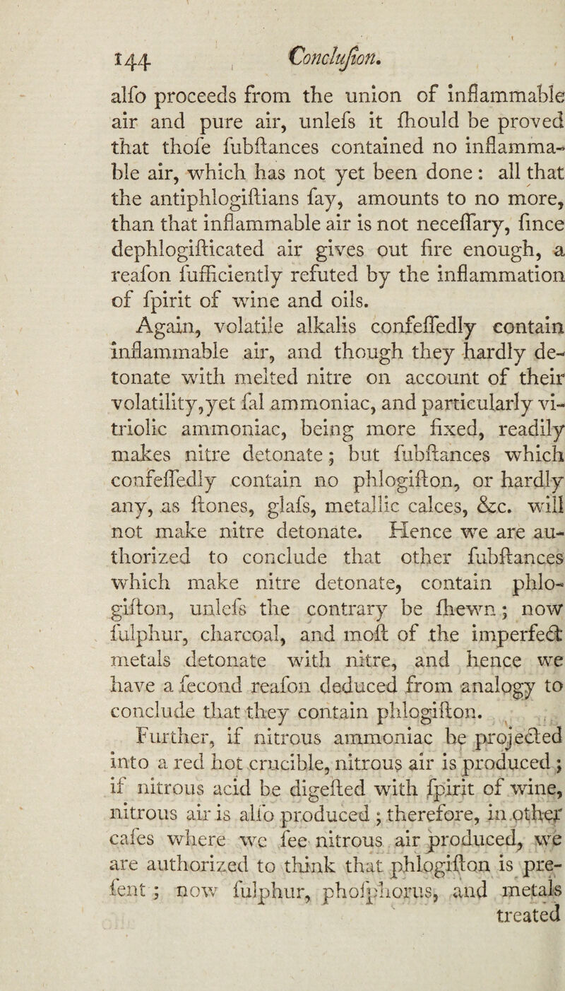 alfo proceeds from the union of inflammable air and pure air, unlefs it fhould be proved that thofe fubftances contained no inflamma¬ ble air, which has not yet been done: all that the antiphlogiftians fay, amounts to no more, than that inflammable air is not neceflary, fince dephlogifticated air gives out fire enough, a reafon fufficiently refuted by the inflammation of fpirit of wine and oils. Again, volatile alkalis confefledly contain inflammable air, and though they hardly de¬ tonate with melted nitre on account of their volatility,yet fal ammoniac, and particularly vi¬ triolic ammoniac, being more fixed, readily makes nitre detonate; but fubftances which confefledly contain no phlogifton, or hardly any, as ftones, glafs, metallic calces, &c. will not make nitre detonate. Hence we are au¬ thorized to conclude that other fubftances which make nitre detonate^ contain phlo¬ gifton, unlefs the contrary be fhewn; now fulphur, charcoal, and moft of the imperfedt metals detonate with nitre, and hence we have a fecond reafon deduced from analogy to conclude that they contain phlogifton. Further, if nitrous ammoniac he projected into a red hot crucible, nitrous air is produced ; if nitrous acid be digefted writh fpirit of wine, nitrous air is alfo produced ; therefore, in other cafes where we fee nitrous air produced, we are authorized to think that phlogifton is pre- fent; now fulphur, phofphorus, and metals treated
