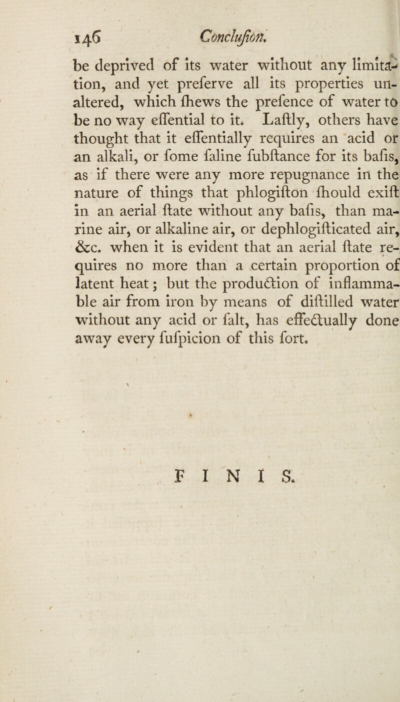 be deprived of its water without any limits tion, and yet preferve all its properties un¬ altered, which {hews the prefence of water to be no way elfential to in Laftly, others have thought that it effentially requires an acid or an alkali, or fome faline fubftance for its bafis, as if there were any more repugnance in the nature of things that phlogifton fhould exift in, an aerial ftate without any bafis, than ma¬ rine air, or alkaline air, or dephlogifticated air, &c. when it is evident that an aerial ftate re- ' r quires no more than a certain proportion of latent heat; but the production of inflamma¬ ble air from iron by means of diftiiled water without any acid or fait, has effectually done away every fufpicion of this fort. F I N I S.