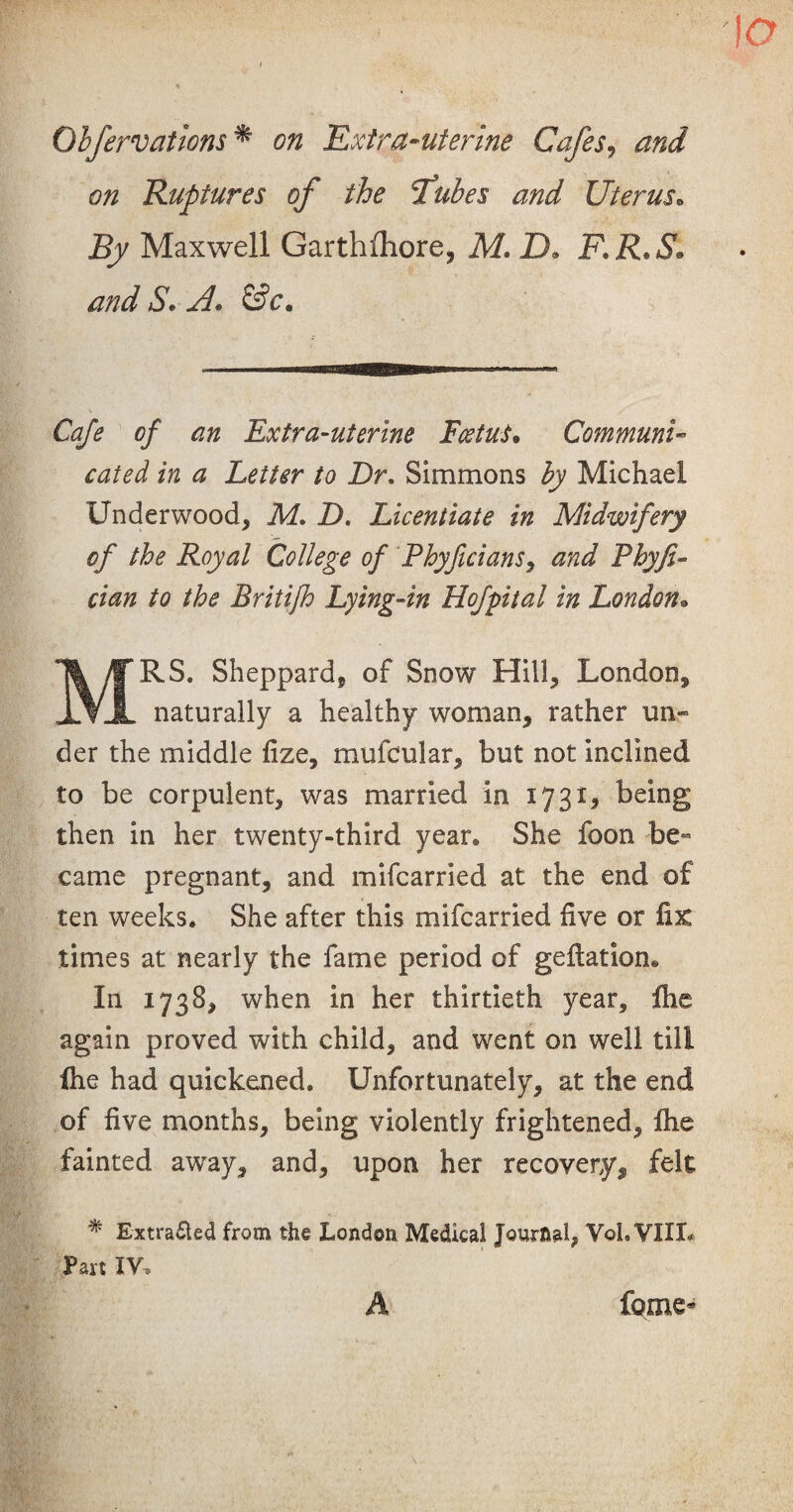 Qhfervations* on Extra-uterine Cafes, and on Ruptures of the Tubes and Uterus. Sy Maxwell Garthflhore, M. ID, F.R.S* and S. A. Ch/* of an Extra-uterine Foetus. Communi¬ cated in a Letter to Dr. Simmons by Michael Underwood, iU. D. Licentiate in Midwifery of the Royal College of Phyficians, Rhyfi- cian to the Britifh Lying-in Hofpital in London• MRS. Sheppard, of Snow Hill, London, naturally a healthy woman, rather un¬ der the middle fize, mufcular, but not inclined to be corpulent, was married in 1731^ being then in her twenty-third year. She foon be¬ came pregnant, and mifcarried at the end of ten weeks. She after this mifcarried five or fix times at nearly the fame period of gefiation® In 1738, when in her thirtieth year, flic again proved with child, and went on well till fhe had quickened. Unfortunately, at the end of five months, being violently frightened, fhe fainted away, and, upon her recovery, felt % Extracted from the London Medical Journal, YoL VIII* Part IV, A feme*