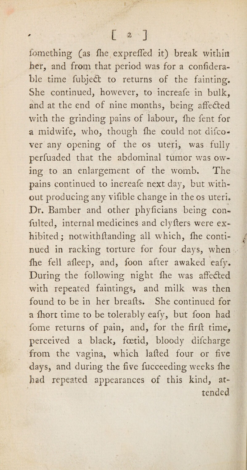fomething (as fhe expreffed it) break within her, and from that period was for a confidera- ble time fubjedt to returns of the fainting. She continued, however, to increafe in bulk, and at the end of nine months, being affedted with the grinding pains of labour, fhe fent for a midwife, who, though fhe could not difco- ver any opening of the os uteri, was fully perfuaded that the abdominal tumor was ow¬ ing to an enlargement of the womb. The pains continued to increafe next day, but with¬ out producing any vifible change in the os uteri. Dr. Bamber and other phyficians being con- fulted, internal medicines and clyfters were ex¬ hibited; notwithflanding ail which, fhe conti¬ nued in racking torture for four days, when fhe fell afleep, and, foon after awaked eafy. During the following night fhe was affected with repeated faintings, and milk was then found to be in her breaffs. She continued for a fhort time to be tolerably eafy, but foon had fome returns of pain, and, for the firft time, perceived a black, foetid, bloody difcharge from the vagina, which lafted four or five days, and during the five fucceeding weeks fhe had repeated appearances of this kind, at¬ tended