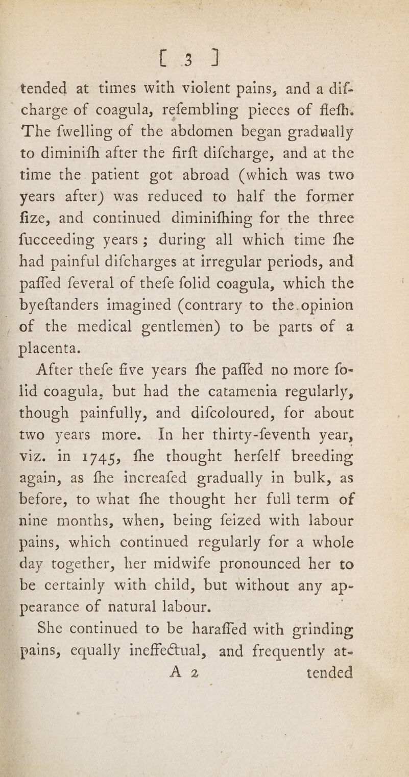 tended at times with violent pains, and a dif- charge of coagula, refembling pieces of fleftn The fwelling of the abdomen began gradually to diminifh after the fir ft difcharge, and at the time the patient got abroad (which was two years after) was reduced to half the former fize, and continued diminifhing for the three fucceeding years ; during all which time fhe had painful difcharges at irregular periods, and pafted feveral of thefe folid coagula, which the byeftanders imagined (contrary to the. opinion of the medical gentlemen) to be parts of a placenta. After thefe five years fhe pafted no more fo¬ lid coagula, but had the catamenia regularly, though painfully, and difcoloured, for about two years more. In her thirty-feventh year, viz. in 1745, fhe thought herfelf breeding again, as fhe increafed gradually in bulk, as before, to what fhe thought her full term of nine months, when, being feized with labour pains, which continued regularly for a whole day together, her midwife pronounced her to be certainly with child, but without any ap~ pearance of natural labour. She continued to be harafled with grinding pains, equally ineffectual, and frequently at- A 2 tended