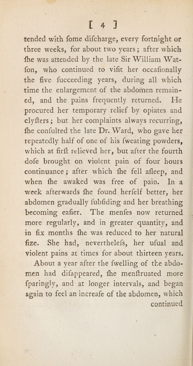 tended with fome difcharge, every fortnight or three weeks, for about two years; after which fhe was attended by the late Sir William Wat- fon, who continued to vifit her occafionally the five fucceeding years, during all which time the enlargement of the abdomen remain¬ ed, and the pains frequently returned. He procured her temporary relief by opiates and clyfters; but her complaints always recurring, fhe confulted the late Dr. Ward, who gave her repeatedly half of one of his fweating powders, which at fir ft relieved her, but after the fourth dofe brought on violent pain of four hours continuance; after which fhe fell afleep, and when fhe awaked was free of pain. In a week afterwards fhe found herfelf better, her abdomen gradually fubfiding and her breathing becoming eafier. The menfes now returned more regularly, and in greater quantity, and in fix months fhe was reduced to her natural fize. She had, neverthelefs, her ufual and violent pains at times for about thirteen years. About a year after the fwelling of the abdo¬ men had difappeared, Ihe menflruated more fparingly, and at longer intervals, and began again to feel an increafe of the abdomen, which continued
