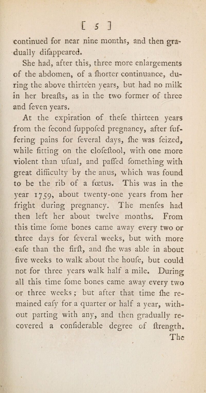 continued for near nine months, and then gra¬ dually difappeared. She had, after this, three more enlargements of the abdomen, of a Ihorter continuance, du« ring the above thirteen years, but had no milk in her breafts, as in the two former of three and feven years. At the expiration of thefe thirteen years from the fecond fuppofed pregnancy, after fuf- fering pains for feveral days, fhe was feized, while fitting on the clofefiool, with one more violent than ufual, and pafifed fomething with great difficulty by the anus, which was found to be the rib of a foetus. This was in the year 1759, about twenty-one years from her fright during pregnancy. The menfes had then left her about twelve months. From this time fome bones came away every two or three days for feveral weeks, but with more eafe than the firft, and fhe was able in about five weeks to walk about the houfe, but could not for three years walk half a mile. During all this time fome bones came away every two or three weeks; but after that time lhe re¬ mained eafy for a quarter or half a year, with¬ out parting with any, and then gradually re¬ covered a confiderable degree of firength. The