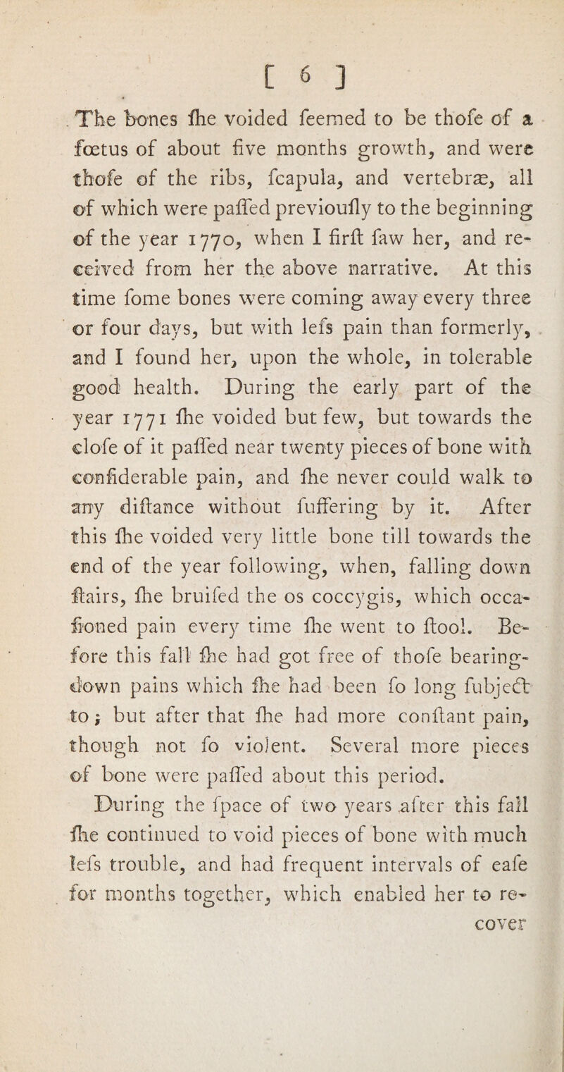 The bones fhe voided feemed to be thofe of a foetus of about five months growth, and were thofe of the ribs, fcapula, and vertebras, all of which were paffed previoufly to the beginning of the year 1770, when I firfl faw her, and re¬ ceived from her the above narrative. At this time fome bones were coming away every three or four days, but with lefs pain than formerly, and I found her, upon the whole, in tolerable good health. During the early part of the year 1771 fhe voided but few, but towards the clofe of it paffed near twenty pieces of bone with confiderable pain, and fhe never could walk to any diftance without buffering by it. After this fhe voided very little bone till towards the end of the year following, when, falling down flairs, ffe bruifed the os coccygis, which occa- ffoned pain every time fhe went to ffool. Be¬ fore this fall fhe had got free of thofe bearing- down pains which fhe had been fo long fubjeft to; but after that fhe had more conflant pain, though not fo violent. Several more pieces of bone were paffed about this period. During the fpace of two years .after this fall fhe continued to void pieces of bone with much lefs trouble, and had frequent intervals of eafe for months together, which enabled her to re¬ cover