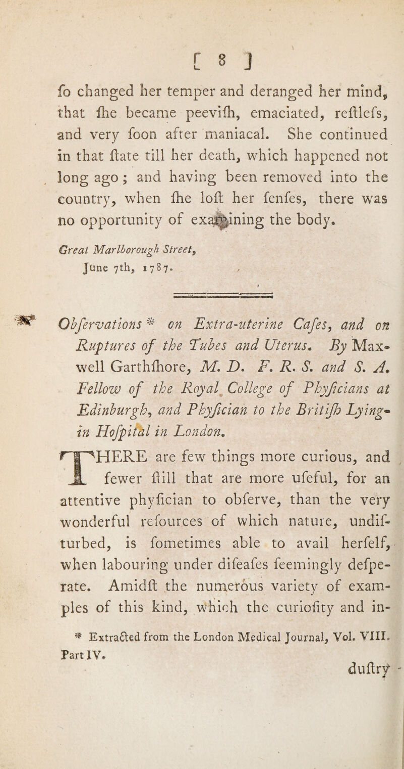 fo changed her temper and deranged her mind, that fhe became peeviih, emaciated, reftlefs, and very foon after maniacal. She continued in that ftate till her death, which happened not long ago; and having been removed into the country, when fhe loft her fenfes, there was j no opportunity of examining the body. Great Marlborough Street, June 7th, 1787. Qbfervations * on Extra-uterine Cafes, and on Ruptures of the Tubes and Uterus. By Max* well Garthfhore, M. D. F. R. S. and S. A♦ Fellow of the Royal College of Phyficians at Edinburgh, and Phyficiah to the Britifh Lying- in Hofpital in London. ^HERE are few things more curious, and fewer ft ill that are more ufeful, for an attentive phyfician to obferve, than the very wonderful refources of which nature, undif- turbed, is fometimes able to avail herfelf, when labouring under difeafes feemingly defpe- rate. Amidft the numerous variety of exam¬ ples of this kind, which the curioiity and in- # Extracted from the London Medical Journal, Vol. VIII. Part IV. diiftr/