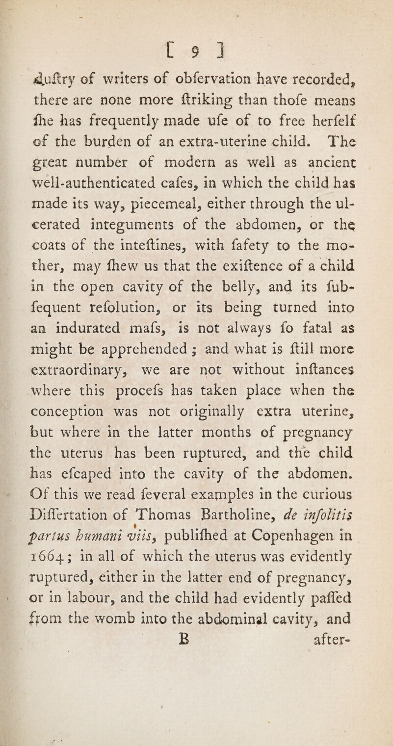 dlultry of writers of obfervation have recorded, there are none more ftrikmg than thofe means file has frequently made ufe of to free herfelf of the burden of an extra-uterine child. The great number of modern as well as ancient well-authenticated cafes, in which the child has made its way, piecemeal, either through the ul¬ cerated integuments of the abdomen, or the coats of the inteftines, with fafety to the mo¬ ther, may fiiew us that the exigence of a child in the open cavity of the belly, and its fub- fequent refolution, or its being turned into an indurated mafs, is not always fo fatal as might be apprehended ; and what is fiill more extraordinary, we are not without inflances where this procefs has taken place when the conception was not originally extra uterine, but where in the latter months of pregnancy the uterus has been ruptured, and the child has efcaped into the cavity of the abdomen. Of this we read feveral examples in the curious Differtation of Thomas Bartholine, de infolitis fartus humani viis, publiihed at Copenhagen in 1664; in all of which the uterus was evidently ruptured, either in the latter end of pregnancy, or in labour, and the child had evidently pafied from the womb into the abdominal cavity, and B after-