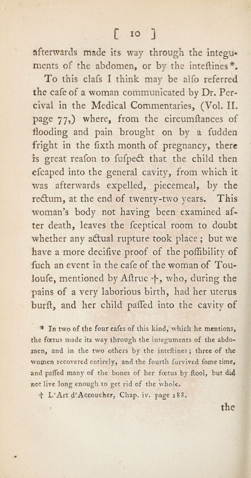 afterwards made its way through the integu« ments of the abdomen, or by the inteftines*. To this clafs I think may be alfo referred the cafe of a woman communicated by Dr, Per- cival in the Medical Commentaries, (Vol. II. page 77,) where, from the circumflances of flooding and pain brought on by a fudden fright in the fixth month of pregnancy, there is great reafon to fufpedt that the child then efcaped into the general cavity, from which it was afterwards expelled, piecemeal, by the redtum, at the end of twenty-two years. This woman’s body not having been examined af¬ ter death, leaves the fceptical room to doubt whether any adlual rupture took place ; but we have a more decihve proof of the poffibility of fuch an event in the cafe of the woman of Tou- loufe, mentioned by Aftruc who, during the pains of a very laborious birth, had her uterus hurft, and her child paiTed into the cavity of V In two of the four cafes of this kind, which he mentions, the foetus made its way through the integuments of the abdo¬ men, and in the two others by the inteftines; three of the women recovered entirely, and the fourth furvived fome time, and palled many of the bones of her foetus by Itool, but did not live long enough to get rid of the whole, f X/Art d’Accoueher, Chap. iv. page 288,