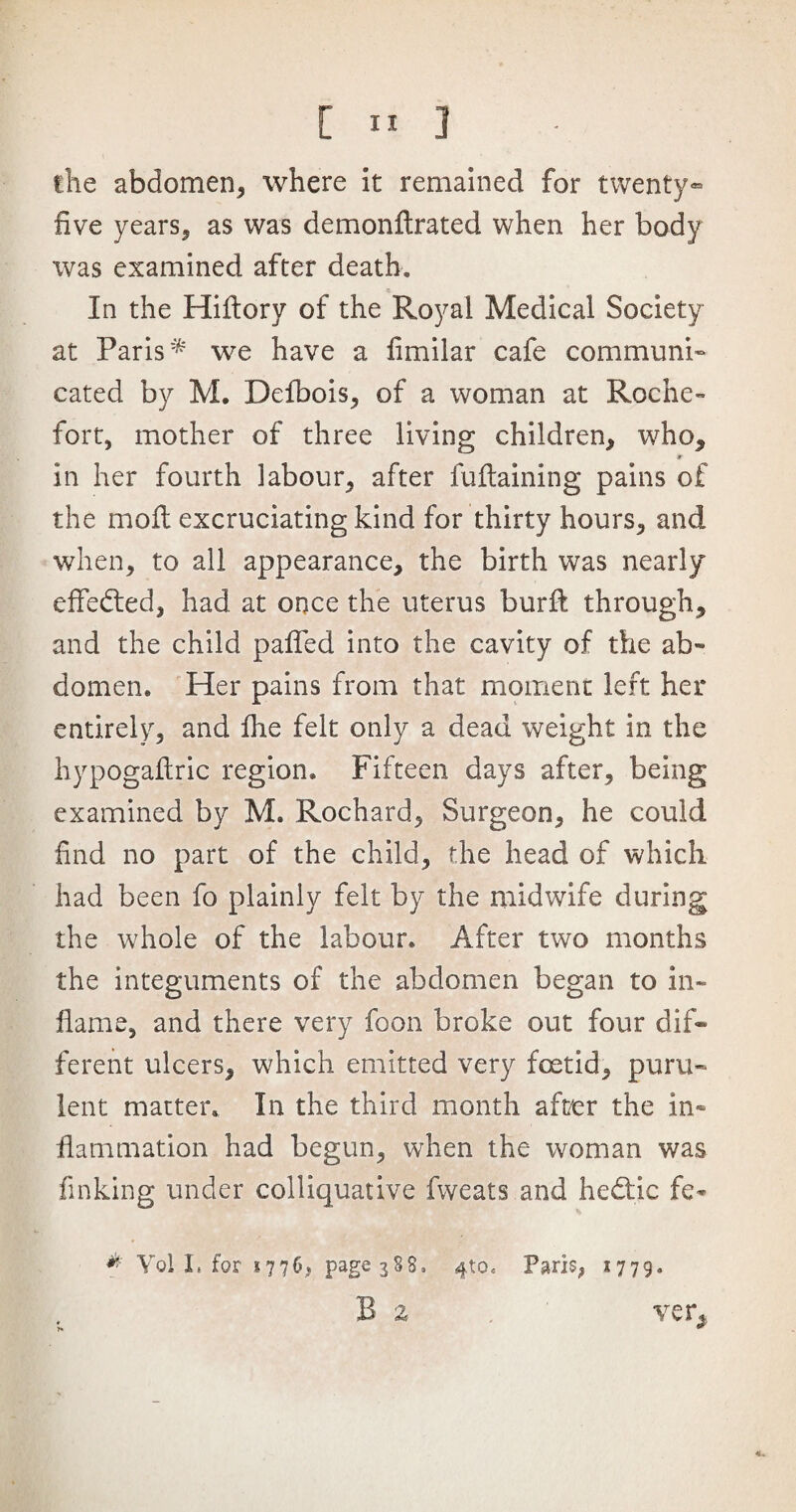 the abdomen* where it remained for twenty- five years* as was demonftrated when her body was examined after death. In the Hiflory of the Royal Medical Society at Paris'* we have a fimilar cafe communi¬ cated by M. Defbois, of a woman at Roche¬ fort, mother of three living children, who, r in her fourth labour, after fuftaining pains of the moil excruciating kind for thirty hours, and when, to all appearance, the birth was nearly effected, had at once the uterus burfl through, and the child paifed into the cavity of the ab¬ domen. Her pains from that moment left her entirely, and fhe felt only a dead weight in the hypogailric region. Fifteen days after, being examined by M. Rochard, Surgeon, he could find no part of the child, the head of which had been fo plainly felt by the midwife during the whole of the labour. After two months the integuments of the abdomen began to in¬ flame, and there very foon broke out four dif¬ ferent ulcers, which emitted very foetid, puru¬ lent matter. In the third month after the in¬ flammation had begun, when the woman was finking under colliquative fvveats and hedtjc fe* * Yol I. for *776, page 388, Jjo* Paris, *779. B z ver, * *