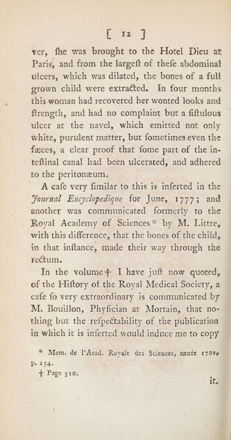 ver, Hie was brought to the Hotel Dieu at Paris, and from the largeft of thefe abdominal ulcers, which was dilated, the bones of a full grown child were extracted. In four months this woman had recovered her wonted looks and flrength, and had no complaint but a ftftulous ulcer at the navel, which emitted not only white, purulent matter, but fometimes even the feces, a clear proof that fome part of the in- teftinal canal had been ulcerated, and adhered to the peritonaeum. A cafe very fimilar to this is inferted in the Journal Ency elope clique for June, 1777; and another was communicated formerly to the Royal Academy of Sciences * by M. Littre, ivith this difference, that the bones of the child, in that inftance, made their way through the redhim. In the volumep I have juft now quoted, of the Hiftory of the Royal Medical Society, a ■v cafe fo very extraordinary is communicated by M. Bouillon, Phyftcian at Mortain, that no¬ thing but the refpedtability of the publication in which it is inferted would induce me to copy # Mem. de I’Acad. Rovale des Sciences, annee 17 p. 234. f Page 3 10. it* x