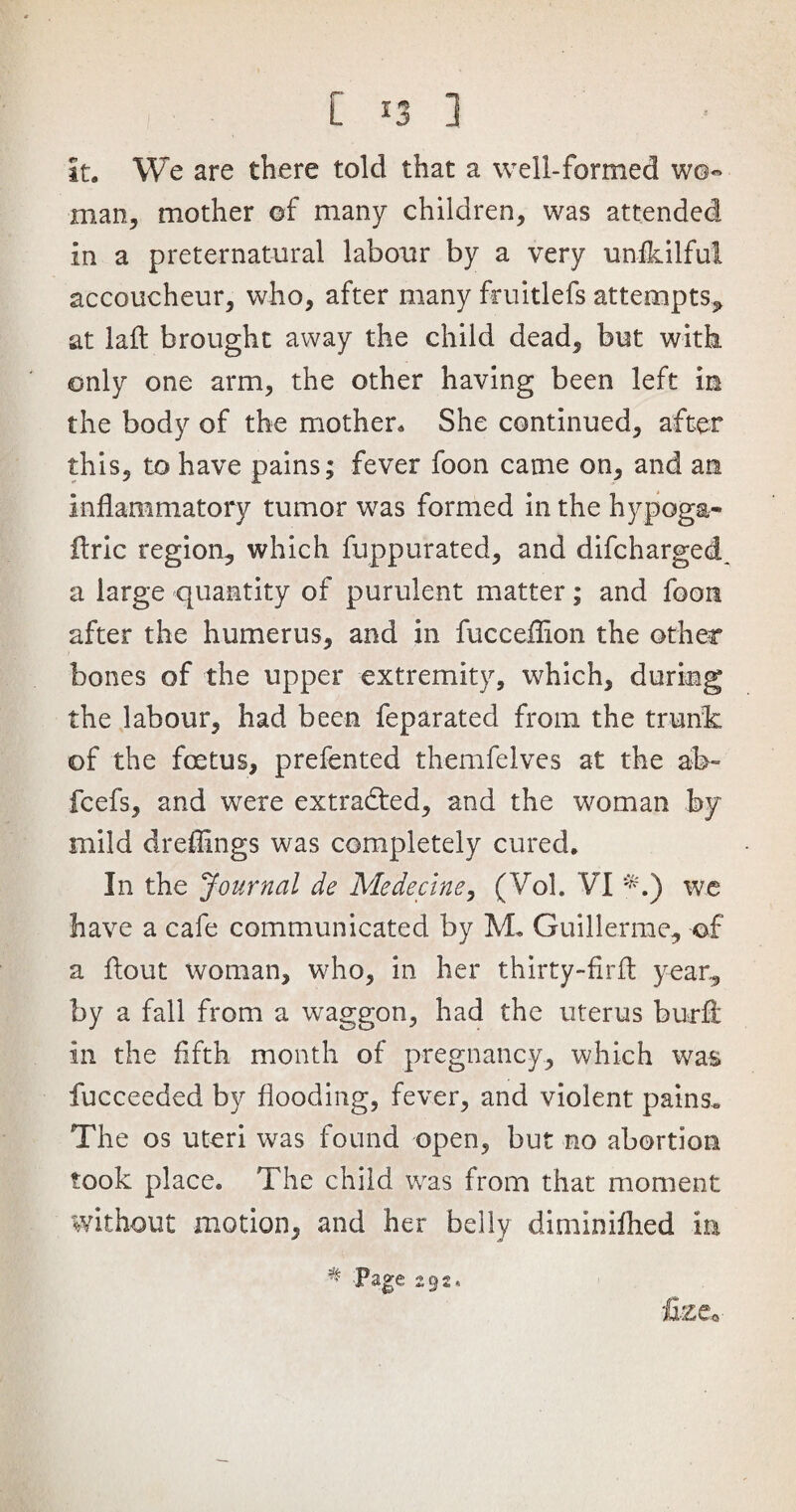 it. We are there told that a well-formed w©« man, mother ©f many children, was attended in a preternatural labour by a very unikilful accoucheur, who, after many fruitlefs attempts, at laft brought away the child dead, but with only one arm, the other having been left in the body of the mother. She continued, after this, to have pains; fever foon came on, and an inflammatory tumor was formed in the hypoga- ftric region, which fuppurated, and difcharged a large quantity of purulent matter; and foon after the humerus, and in fucceflion the other bones of the upper extremity, which, during the labour, had been feparated from the trunk of the foetus, prefented themfelves at the ab~ fcefs, and were extracted, and the woman by mild dreffings was completely cured. In the Journal de Medecine, (Vol. VI *.) we have a cafe communicated by M. Guillerme, of a flout woman, who, in her thirty-firft year, by a fall from a waggon, had the uterus bur ft in the fifth month of pregnancy, which was fucceeded by flooding, fever, and violent pains« The os uteri was found open, but no abortion took place. The child was from that moment without motion, and her belly diminifhed in ^ Page 292, O
