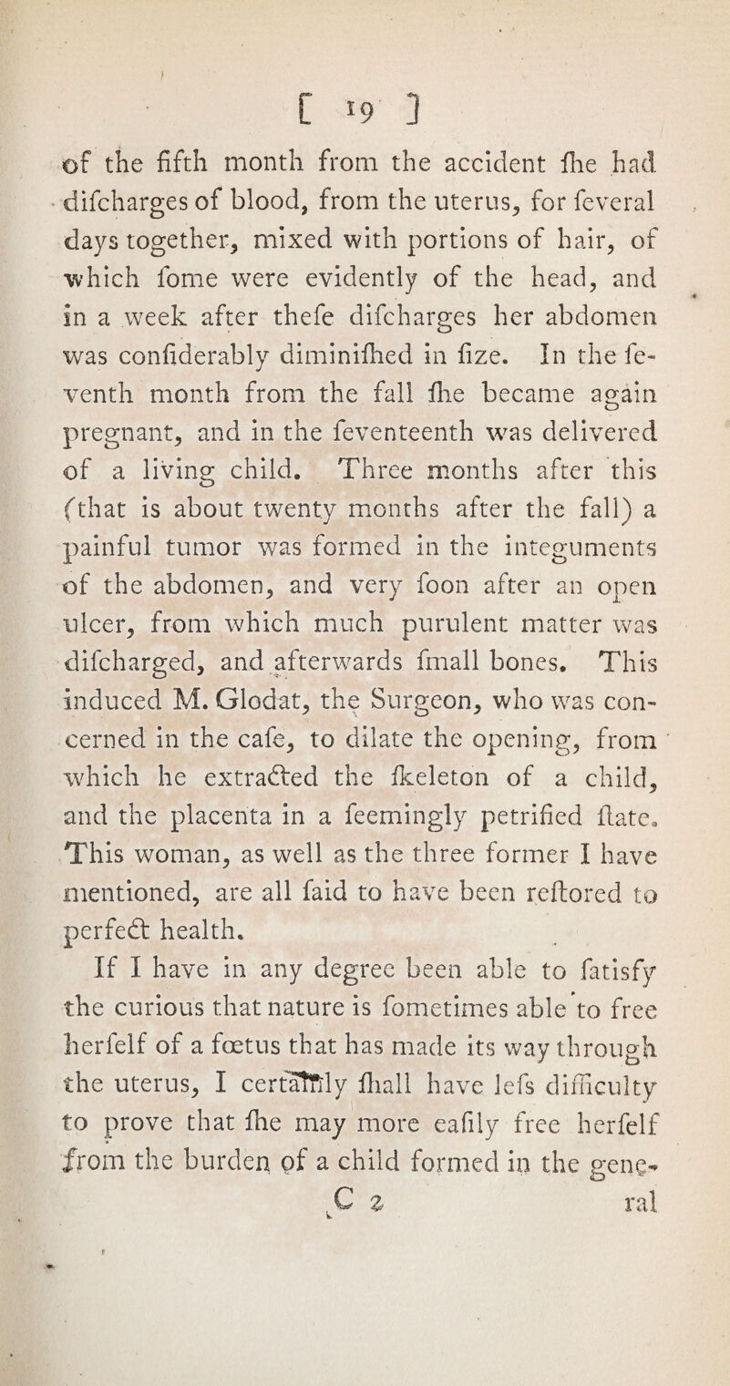 [ *9 3 of the fifth month from the accident fhe had difcharges of blood, from the uterus, for feveral days together, mixed with portions of hair, of which fome were evidently of the head, and in a week after thefe difcharges her abdomen was confiderably diminifhed in fize. In the fe- venth month from the fall fhe became again pregnant, and in the feventeenth was delivered of a living child. Three months after this (that is about twenty months after the fall) a painful tumor was formed in the integuments of the abdomen, and very foon after an open ulcer, from which much purulent matter was dilcharged, and afterwards fma'll bones. This induced M. Glodat, the Surgeon, who was con¬ cerned in the cafe, to dilate the opening, from which he extracted the fkeleton of a child, and the placenta in a feemingly petrified date. This woman, as well as the three former I have mentioned, are all faid to have been reftored to perfedt health. If I have in any degree been able to fatisfy the curious that nature is fometimes able to free herfelf of a foetus that has made its way through the uterus, I certaftly fhall have lefs difficulty to prove that file may more eafily free herfelf from the burden of a child formed in the gene- C z ral f