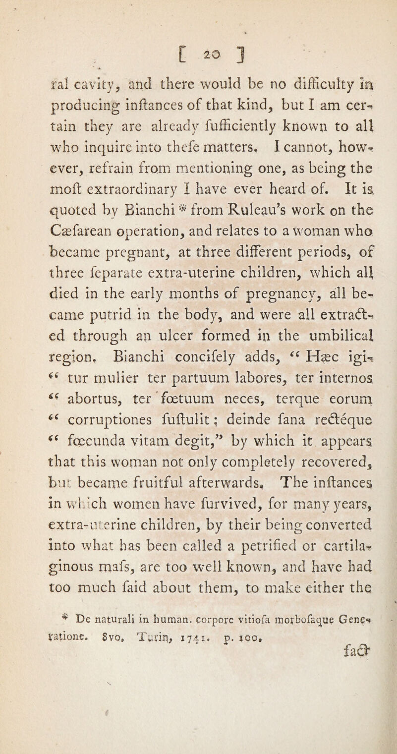 ral cavity , and there would be no difficulty In producing inflances of that kind, but I am cer- tain they are already fufficiently known to all who inquire into thefe matters. I cannot, how- ever, refrain from mentioning one, as being the mod extraordinary I have ever heard of. It is, quoted by Bianchi* from Ruleau’s work on the C^farean operation, and relates to a woman who became pregnant, at three different periods, of three feparate extra-uterine children, which all died in the early months of pregnancy, all be¬ came putrid in the body, and were all extrad> ed through an ulcer formed in the umbilical region, Bianchi concifely adds, “ Hxc igU tur mulier ter partuum labores, ter internos ** abortus, ter foetuum neces, terque eorum u corruptiones fuftulit: deinde fana refteque foecunda vitam degit,” by which it appears that this woman not only completely recovered, but became fruitful afterwards. The inftances in which women have furvived, for many years, extra-uterine children, by their being converted into what has been called a petrified or cartila* ginous mafs, are too well known, and have had too much faid about them, to make either the De naturali in human, corpore vitiofa morbofacpue Genc=? rations* Svo, Turin* 1741. p. 500. fa &