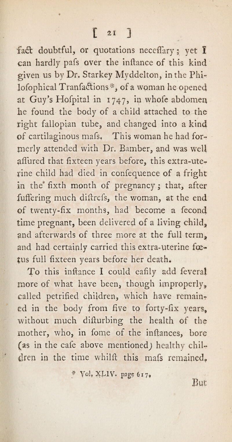 faft doubtful, or quotations neceffary; yet S can hardly pafs over the inftance of this kind given us by Dr. Starkey Myddelton, in the Phi- lofophical Tranfadlions*, of a woman he opened at Guy’s Hofpital in 1747, in whofe abdomen he found the body of a child attached to the right fallopian tube, and changed into a kind of cartilaginous mafs, This woman he had for¬ merly attended with Dr. Bamber, and was well allured that fixteen years before, this extra-ute¬ rine child had died in confequence of a fright in the' fixth month of pregnancy; that, after fullering much diilrefs, the woman, at the end of twenty-fix months, had become a fecond time pregnant, been delivered of a living child5 and afterwards of three more at the full term, and had certainly carried this extra-uterine fe¬ tus full fixteen years before her death. To this inflance I could ealily add feveral more of what have been, though improperly^ called petrified children, which have remain¬ ed in the body from five to forty-fix years, without much difiurbing the health of the mother, who, in fome of the inffances, bore (as in the cafe above mentioned^ healthy chil¬ dren in the time whilft this mafs remained* But * Yol, XUV. page 617,