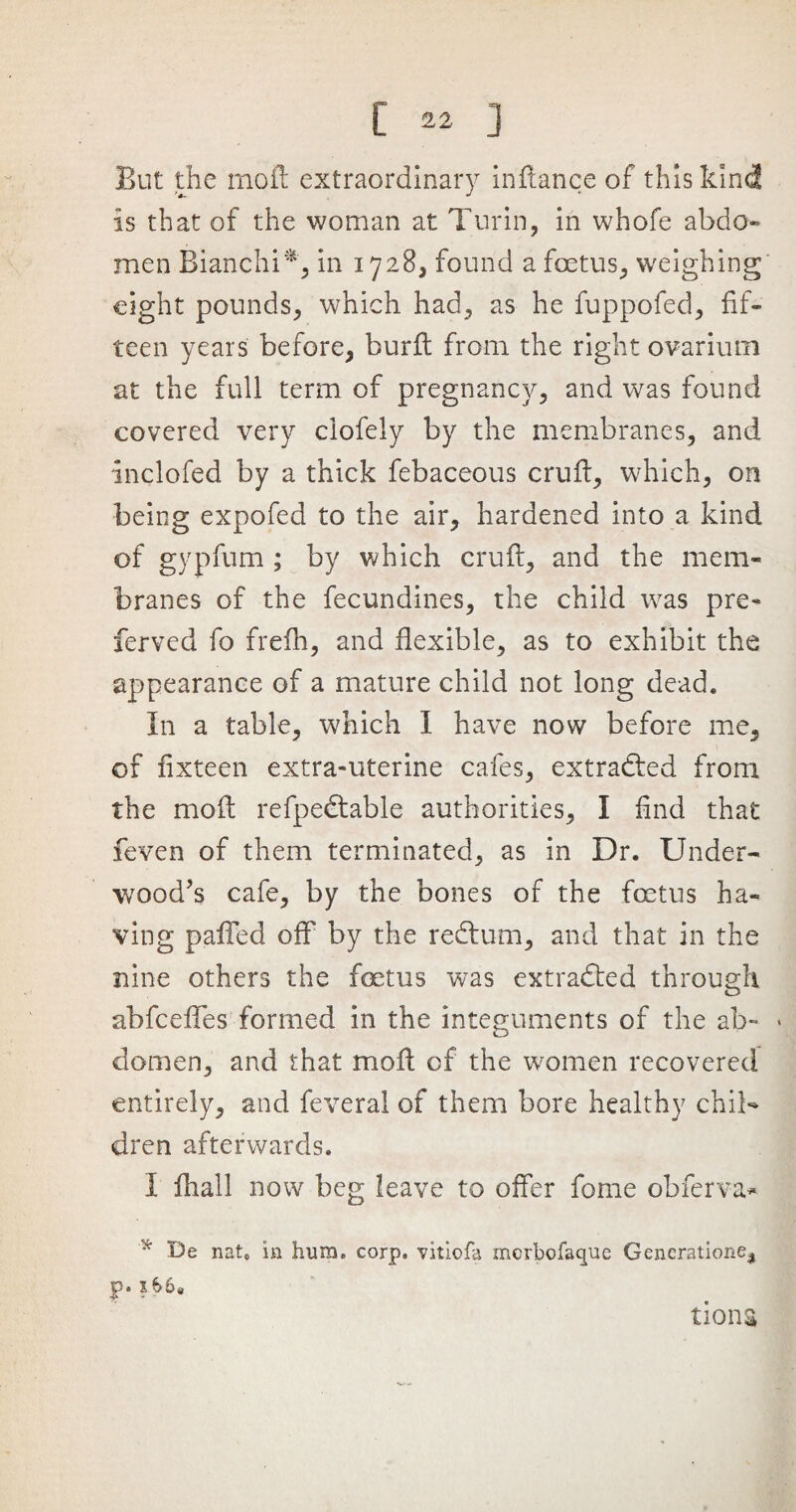 But the moft extraordinary indance of this kind is that of the woman at Turin, in whofe abdo¬ men Bianchi*, in 1728, found a foetus, weighing eight pounds, which had, as he fuppofed, fif¬ teen years before, burft from the right ovarium at the full term of pregnancy, and was found covered very ciofely by the membranes, and inclofed by a thick febaceous cruft, which, on being expofed to the air, hardened into a kind of gypfum ; by which cruft, and the mem¬ branes of the fecundines, the child was pre- ferved fo frefh, and flexible, as to exhibit the appearance of a mature child not long dead. In a table, which 1 have now before me, of fixteen extra-uterine cafes, extracted from the moft refpedtable authorities, I find that feven of them terminated, as in Dr. Under¬ wood’s cafe, by the bones of the foetus ha¬ ving paired off' by the redtum, and that in the nine others the fetus was extracted through abfcefles formed in the integuments of the ab- * domen, and that moft of the women recovered entirely, and feveral of them bore healthy chil¬ dren afterwards. I fhall now beg leave to offer feme obferva* * De natc in hum. corp. vitiofa merbofaque Generation^ jp. x&6« tiona