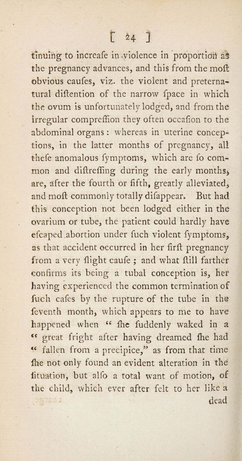 tinuing to increafe in .violence in proportion aS the pregnancy advances, and this from the mod obvious caufes, viz. the violent and preterna¬ tural didention of the narrow fpace in which the ovum is unfortunately lodged, and from the irregular comprefilon they often occafion to the abdominal organs: whereas in uterine concep¬ tions, in the latter months of pregnancy, all thefe anomalous fymptoms, which are fo com¬ mon and diftreffing during the early months* are, after the fourth or fifth, greatly alleviated, and mod commonly totally difappear. But had this conception not been lodged either in the ovarium or tube, the patient could hardly have efcaped.abortion under fuch violent fymptoms* as that accident occurred in her fird pregnancy from a very flight caufe ; and what dill farther confirms its being a tubal conception is, her having experienced the common termination of fuch cafes by the rupture of the tube in the feventh month, which appears to me to have happened when u die fuddenly waked in a €C great fright after having dreamed fhe had u fallen from a precipice,” as from that time die not only found an evident alteration in the litua-tion, but alfo a total want of motion, of the child, which ever after felt to her like a dead