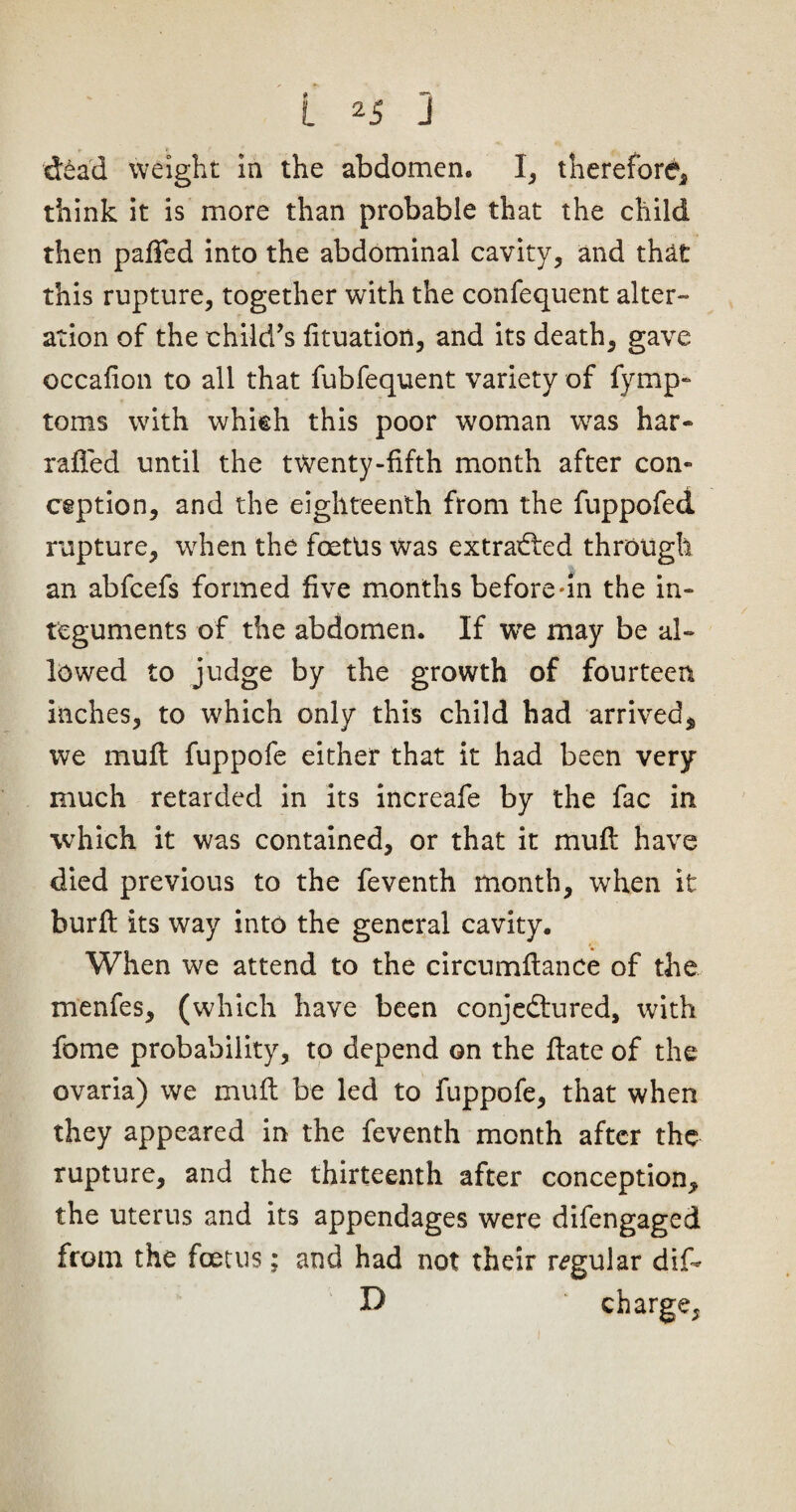 dead weight in the abdomen. I, therefore* think it is more than probable that the child then paffed into the abdominal cavity* and that this rupture, together with the confequent alter¬ ation of the child’s fituatiott, and its death, gave occafion to all that fubfequent variety of fymp- toms with which this poor woman was har- railed until the twenty-fifth month after con¬ ception, and the eighteenth from the fuppofed rupture, when the foettis was extracted through an abfcefs formed five months before-in the in¬ teguments of the abdomen. If tve may be al¬ lowed to judge by the growth of fourteen inches, to which only this child had arrived* we muff fuppofe either that it had been very- much retarded in its increafe by the fac in which it was contained, or that it mull have died previous to the feventh month, when it burft its way into the general cavity. When we attend to the circumftance of the menfes, (which have been conjectured, with fome probability, to depend on the flate of the ovaria) we muft be led to fuppofe, that when they appeared in the feventh month after the rupture, and the thirteenth after conception* the uterus and its appendages were difengaged from the foetus; and had not their regular dif- D charge,