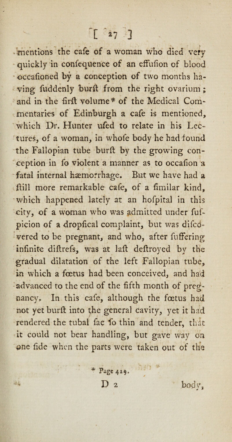mentions the cafe of a woman who died very quickly in confequence of an effufion of blood occafioned by a conception of two months ha¬ ving fuddenly burft from the right ovarium ; and in the firft volume* of the Medical Com¬ mentaries of Edinburgh a cafe is mentioned, which Dr. Hunter ufed to relate in his Lec¬ tures, of a woman, in whofe body he had found the Fallopian tube burft by the growing con¬ ception in fo violent a manner as to occafion a fatal internal hemorrhage. But we have had a ! Bill more remarkable cafe, of a fimilar kind, which happened lately at an hofpital in this city, of a woman who was admitted under fuf- picion of a dropfical complaint, but was difcd- vered to be pregnant, and who, after fufFering infinite diflrefs, was at laft deftroyed by the gradual dilatation of the left Fallopian tube, in which a foetus had been conceived, and had advanced to the end of the fifth month of preg¬ nancy. In this cafe, although the foetus had not yet burft into the general cavity, yet it had rendered the tubal fac fo thin and tender, thit it could not bear handling, but gave way on one fide when the parts were taken out of the body. * Page 429. D 2