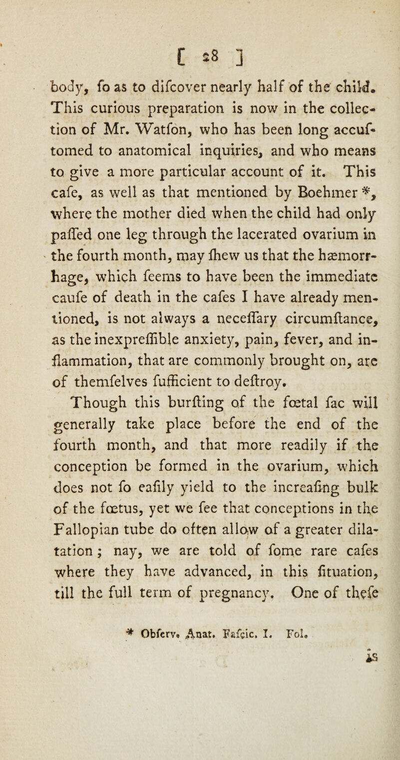 body, fo as to difcover nearly half of the child. This curious preparation is now in the collec¬ tion of Mr. Watfon, who has been long accuf* tomed to anatomical inquiries, and who means to give a more particular account of it. This cafe, as well as that mentioned by Boehmer where the mother died when the child had only paffed one leg through the lacerated ovarium in the fourth month, may fhew us that the haemorr¬ hage, which feems to have been the immediate caufe of death in the cafes I have already men¬ tioned, is not always a neceffary circumflance, as the inexpreflible anxiety, pain, fever, and in¬ flammation, that are commonly brought on, are of themfelves fufficient to deflroy. Though this burfling of the festal fac will generally take place before the end of the fourth month, and that more readily if the conception be formed in the ovarium, which does not fo eafily yield to the increafldg bulk of the foetus, yet we fee that conceptions in the Fallopian tube do often allow of a greater dila¬ tation ; nay, we are told of fome rare cafes where they have advanced, in this fituation, till the full term of pregnancy. One of thefe * Obferv. Anat. Fafcic. I. Fol.