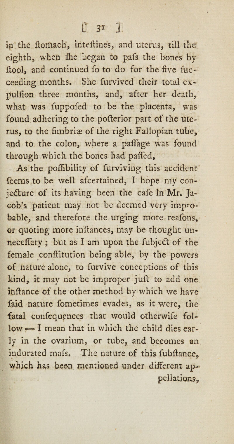 in the flomach, inteflines, and uterus, till the eighth, when Ihe began to pafs the bones by ffool, and continued fo to do for the five fuc- ceeding months. She furvived their total ex* pillion three months, and, after her death, what was fuppofed to be the placenta, was found adhering to the pofterior part of the ute¬ rus, to the fimbrise of the right Fallopian tube, and to the colon, where a pafTage was found through which the bones had paiTed, As the poffibility of furviving this accident feems to be well afcertained, I hope my con- jedture of its having been the cafe in Mr. Ja¬ cob’s patient may not be deemed very impro¬ bable, and therefore the urging more reafons, or quoting more inftances, may be thought un- necefTary ; but as I am upon the fubjedt of the female conflitution being able, by the powers of nature alone, to furvive conceptions of this kind, it may not be improper juft to add one inftance of the other method by which we have faid nature fometimes evades, as it were, the fatal confequences that would otherwife fol¬ low -— I mean that in which the child dies ear¬ ly in the ovarium, or tube, and becomes an indurated mafs. The nature of this fubftance, which has been mentioned under different ap¬ pellations.