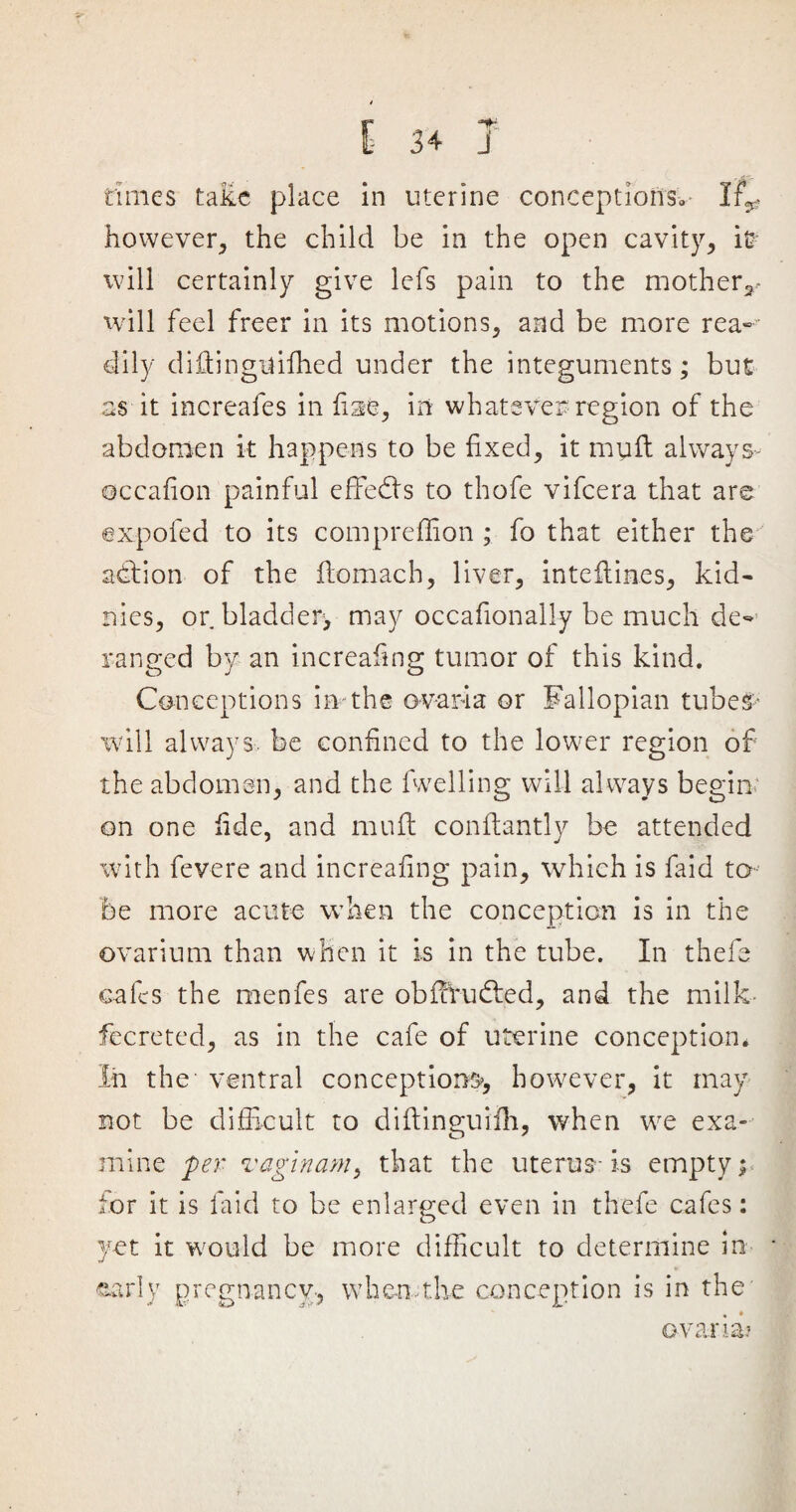 f* “ti times take place in uterine conceptions*- lr^ however, the child be in the open cavity, it? will certainly give lefs pain to the mother*.- will feel freer in its motions, and be more rea¬ dily diftingtfifhed under the integuments; but as it increales in fise, in whatever region of the abdomen it happens to be fixed, it muft always- ©ccafion painful effects to thofe vifeera that are expofed to its compreffion ; fo that either the action of the ftomach, liver, inteftin.es, kid- nies, orbladder> may occafionally be much de¬ ranged by an increafing tumor of this kind. Conceptions in the ova id a or Fallopian tube# will always, be confined to the lower region of the abdomen, and the fwelling will always begin on one fide, and muft conftantly be attended with fevere and increafing pain, which is laid to be more acute when the conception is in the ovarium than when it is in the tube. In thefe cafes the menfes are obffrudted, and the milk fecreted, as in the cafe of uterine conception. In the ventral conceptions, however, it may not be difficult to diftinguiih, when we exa¬ mine per vaginam, that the uterus-is empty; for it is laid to be enlarged even in thefe cafes: yet it would be more difficult to determine in early pregnancy, when.the conception is in the' ovarii