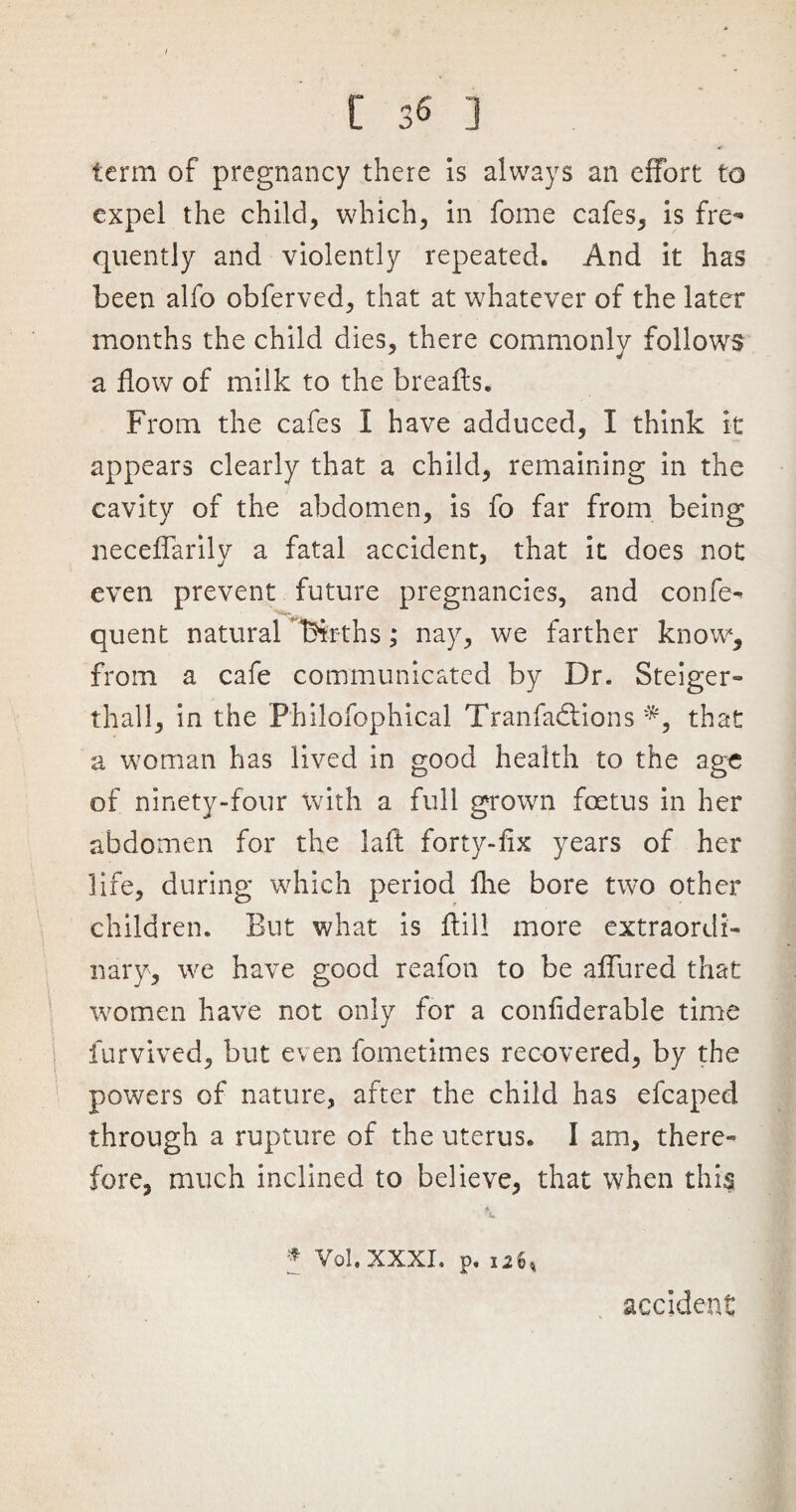 term of pregnancy there is always an effort to expel the child, which, in fome cafes, is fre¬ quently and violently repeated. And it has been alfo obferved, that at whatever of the later months the child dies, there commonly follows a flow of milk to the breafts. From the cafes I have adduced, I think it appears clearly that a child, remaining in the cavity of the abdomen, is fo far from being neceffarily a fatal accident, that it does not even prevent future pregnancies, and confe- quent natural Tenths; nay, we farther know, from a cafe communicated by Dr. Steiger- thall, in the Philofophical Tranfadlions *, that a woman has lived in good health to the age of ninety-four with a full grown foetus in her abdomen for the lafl forty-iix years of her life, during which period fhe bore two other children. But what is ffill more extraordi¬ nary, we have good reafon to be affured that women have not only for a confiderable time furvived, but even fometimes recovered, by the powers of nature, after the child has efcaped through a rupture of the uterus. I am, there¬ fore, much inclined to believe, that when this * Vol.XXXI. p. 12b, accident