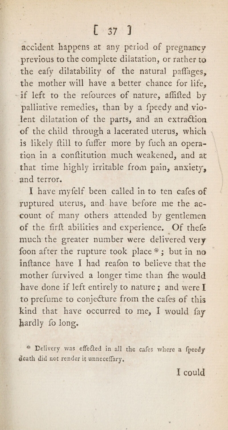 accident happens at any period of pregnancy previous to the complete dilatation, or rather to the eafy dilatability of the natural pafifages, the mother will have a better chance for life, if left to the refources of nature, affifted by palliative remedies, than by a fpeedy and vio¬ lent dilatation of the parts, and an extraction of the child through a lacerated uterus, which Is likely (till to fuffer more by fuch an opera¬ tion in a conftitution much weakened, and at that time highly irritable from pain, anxiety* and terror. I have myfelf been called in to ten cafes of ruptured uterus, and have before me the ac¬ count of many others attended by gentlemen of the fir ft abilities and experience. Of thefe much the greater number were delivered very foon after the rupture took place*; but in no inftance have I had reafon to believe that the mother furvived a longer time than fhe would have done if left entirely to nature ; and were I to prefume to conjecture from the cafes of this kind that have occurred to me, I would fay hardly fo long. 'f- Delivery was effeded in all the cafes where a fpeedy death did not render it unnecefiary. I could