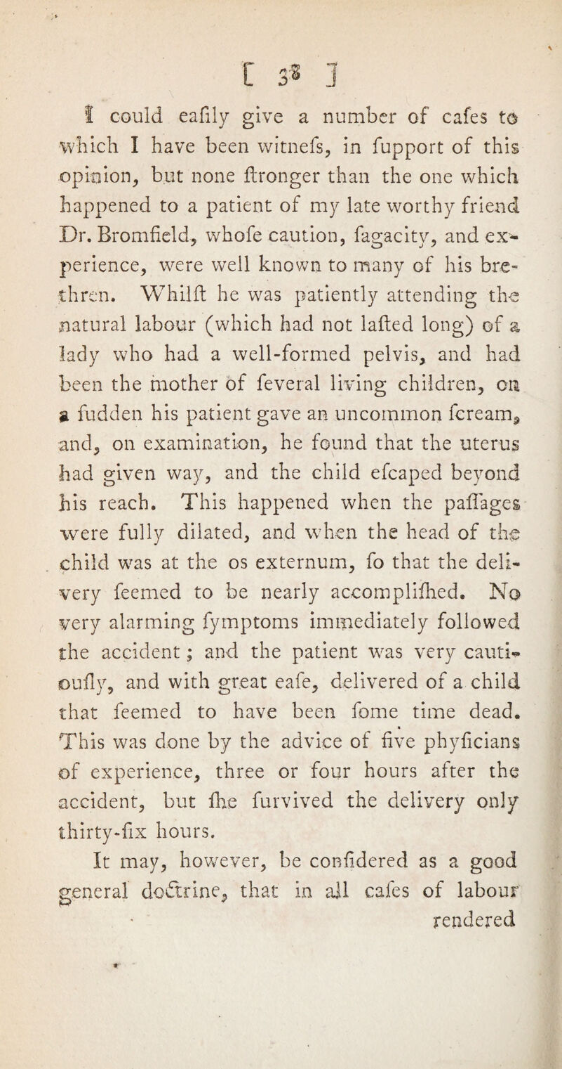 C 3® j 1 could eafily give a number of cafes to which I have been witnefs, in fupport of this opinion, but none fcronger than the one which happened to a patient of my late worthy friend Dr. Bromfield, whofe caution, fagacity, and ex¬ perience, were well known to many of his bre¬ thren. Whilft he was patiently attending the natural labour (which had not laded long) of a lady who had a well-formed pelvis, and had been the mother of feveral living children, on a fudden his patient gave an uncommon fcream, and, on examination, he found that the uterus had given way, and the child efcaped beyond his reach. This happened when the paflages were fully dilated, and when the head of the child was at the os externum, fo that the deli¬ very feemed to be nearly accompliihed. No very alarming fymptoms immediately followed the accident; and the patient was very cauti- joufly, and with great eafe, delivered of a child that feemed to have been fome time dead. This was done by the advice of five phylicians of experience, three or four hours after the accident, but fhe furvived the delivery only thirty-fix hours. It may, however, be confldered as a good general doftrine, that in ail cafes of labour rendered