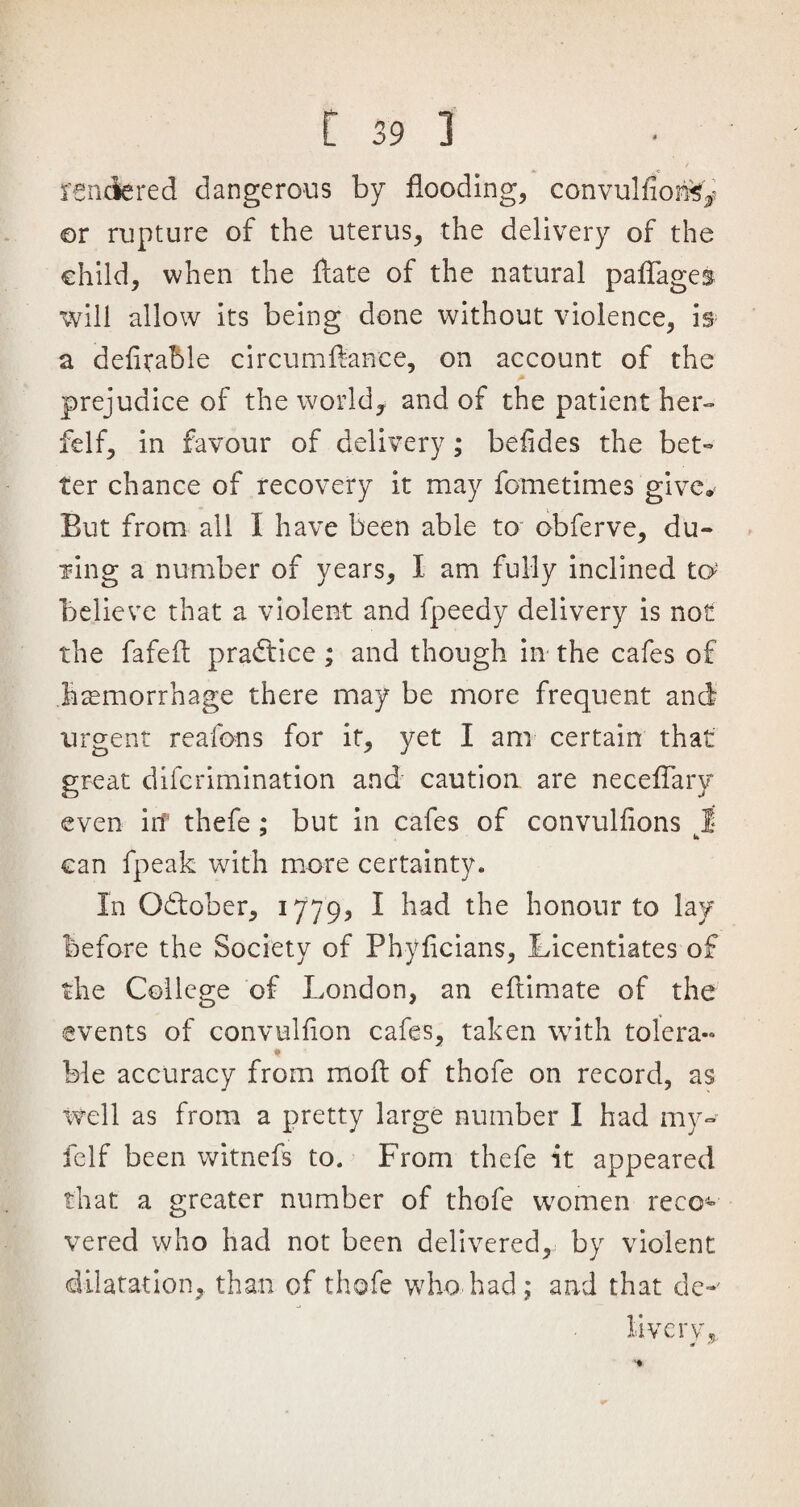 rendered dangerous by flooding, convulfiori^ or rupture of the uterus, the delivery of the child, when the ftate of the natural paflages will allow its being done without violence, is a deiirable circumftanee, on account of the prejudice of the world* and of the patient her- felf, in favour of delivery; belides the bet¬ ter chance of recovery it may fometimes give* Eut from all I have been able to obferve, dli¬ ving a number of years, I am fully inclined to* believe that a violent and fpeedy delivery is not the fafefl practice ; and though in the cafes of haemorrhage there may be more frequent and urgent reafons for it, yet I am certain that great difcrimination and caution are neceflary even irf thefe ; but in cafes of convulfions 1 can fpeak with more certainty* In October, 1779, I had the honour to lay before the Society of Phylicians, Licentiates of the College of London, an eftimate of the events of convulfion cafes, taken with tolera- ble accuracy from mod of thofe on record, as well as from a pretty large number I had my- feIf been witnefs to. From thefe it appeared that a greater number of thofe women reco¬ vered who had not been delivered, by violent dilatation, than of thofe who had; and that de-' livery «r 3