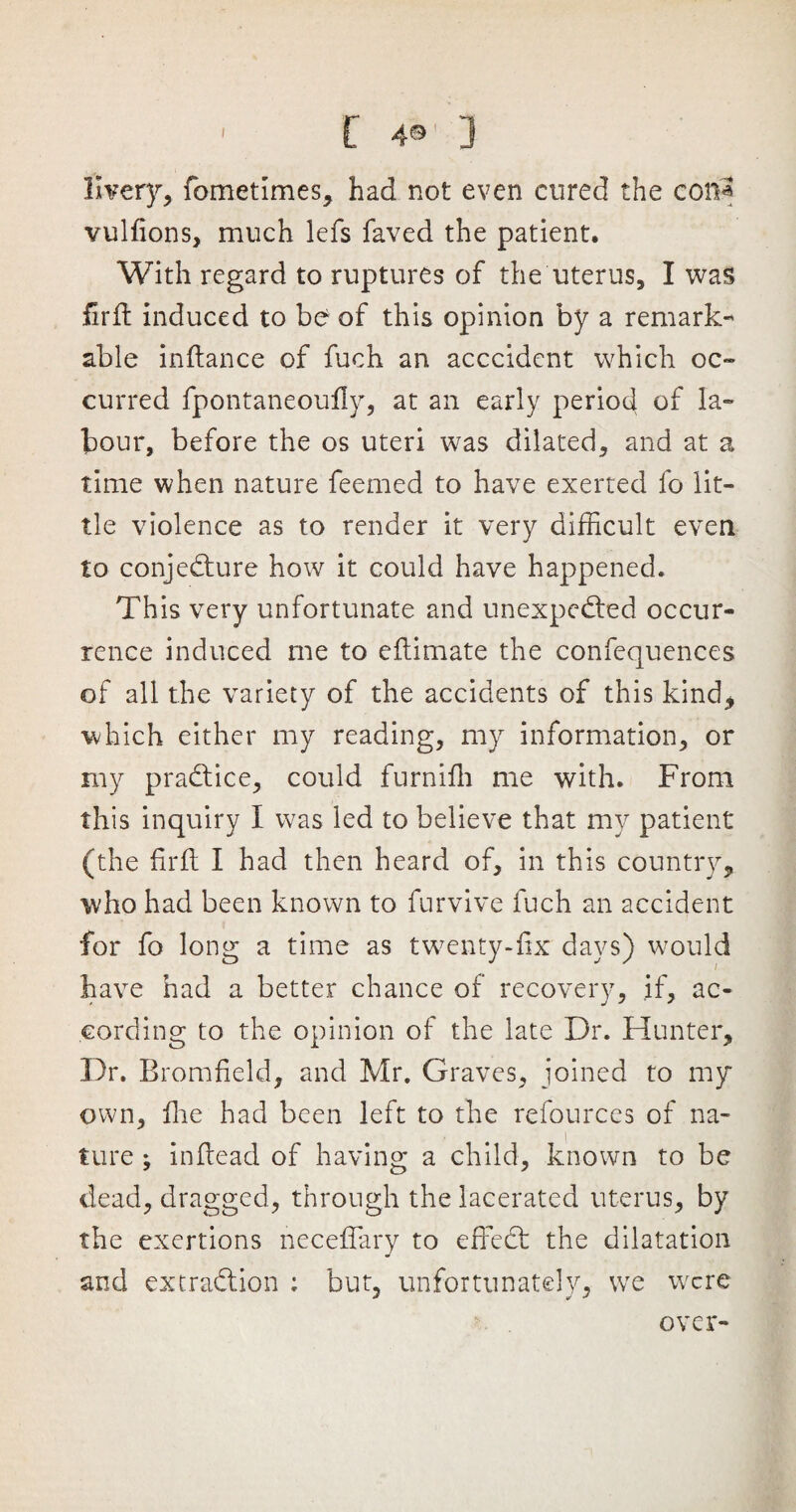 ' [ 4® 3 livery, fometimes, had not even cured the con* vulfions, much lefs faved the patient. With regard to ruptures of the uterus, I was fil'd; induced to be of this opinion by a remark¬ able indance of fuch an acccident which oc¬ curred fpontaneoudy, at an early period of la¬ bour, before the os uteri was dilated, and at a time when nature feemed to have exerted fo lit¬ tle violence as to render it very difficult even to conjecture how it could have happened. This very unfortunate and unexpected occur¬ rence induced me to edimate the confequences of all the variety of the accidents of this kind* which either my reading, my information, or my practice, could furnidi me with. From this inquiry I was led to believe that my patient (the fil'd; I had then heard of, in this country* who had been known to furvive fuch an accident for fo long a time as twenty-fix days) would have had a better chance of recovery, if, ac¬ cording to the opinion of the late Dr. Hunter, Dr. Bromfield, and Mr. Graves, joined to my own. Hie had been left to the refources of na¬ ture ; indead of having a child, known to be dead, dragged, through the lacerated uterus, by the exertions necefiary to edeCt the dilatation and extraction : but, unfortunately, we were over-