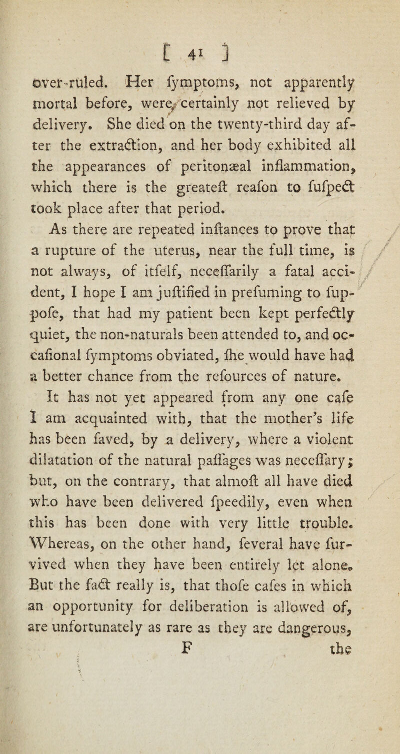 over-ruled. Her lymptoms, not apparently mortal before, weref; certainly not relieved by delivery. She died on the twenty-third day af¬ ter the extraction, and her body exhibited all the appearances of peritonaea! inflammation, which there is the greateft reafon to fufpeCt took place after that period. As there are repeated inftances to prove that a rupture of the uterus, near the full time, is not always, of itfelf, neceflarily a fatal acci¬ dent, I hope I am juflified in prefuming to fup- pofe, that had my patient been kept perfectly quiet, the non-naturals been attended to, and oc¬ casional fymptoms obviated, fhe would have had a better chance from the refources of nature. It has not yet appeared from any one cafe 1 am acquainted with, that the mother’s life has been faved, by a delivery, where a violent dilatation of the natural paflages was neceflary; but, on the contrary, that almofl all have died who have been delivered fpeedily, even when this has been done with very little trouble. Whereas, on the other hand, feveral have fur- vived when they have been entirely let alone*, But the faCt really is, that thofe cafes in which an opportunity for deliberation is allowed of, are unfortunately as rare as they are dangerous, F the