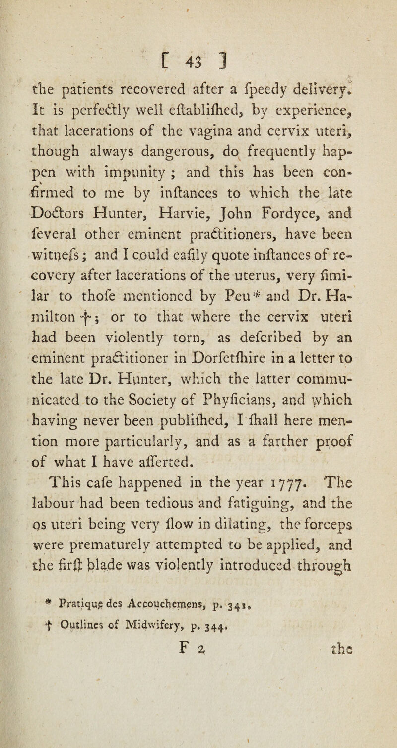 the patients recovered after a fpeedy delivery* It is perfectly well eftablifhed, by experience^ that lacerations of the vagina and cervix uteri, though always dangerous, do frequently hap¬ pen with impunity ; and this has been con¬ firmed to me by inftances to which the late Doctors Hunter, Harvie, John Fordyce, and feveral other eminent practitioners, have been witnefs; and I could eafily quote inftances of re¬ covery after lacerations of the uterus, very limi- lar to thofe mentioned by Peu* and Dr. Ha¬ milton 'f; or to that where the cervix uteri had been violently torn, as defcribed by an eminent practitioner in Dorfetfhire in a letter to the late Dr. Hunter, which the latter commu¬ nicated to the Society of Phyftcians, and which having never been publifhed, I ftiall here men¬ tion more particularly, and as a farther ptoof of what I have aflerted. This cafe happened in the year 1777* The labour had been tedious and fatiguing, and the os uteri being very flow in dilating, the forceps were prematurely attempted to be applied, and the fir ft blade was violently introduced through * Pratique des Accoucheinens, p. 34 s9 f Outlines of Midwifery, p. 344, F z the 1