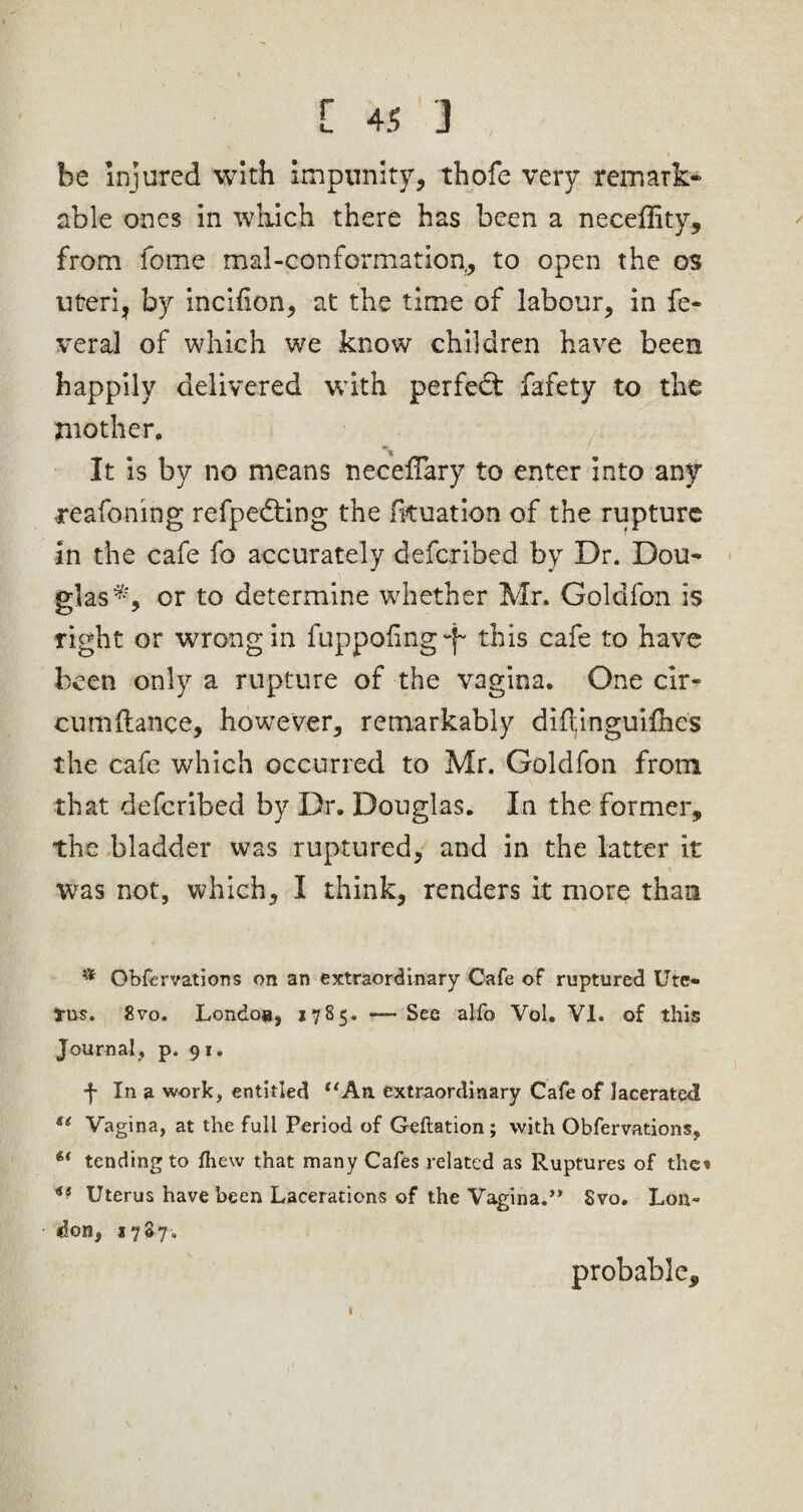 be Injured with Impunity, thofe very remark¬ able ones in which there has been a neceflity, from fome mal-conformation,, to open the os uteri, by incifion, at the time of labour, in fe¬ ver al of which we know children have been happily delivered with perfect fafetv to the mother. It is by no means neceifary to enter into any reafoning refpedting the fkuation of the rupture in the cafe fo accurately defcribed by Dr. Dou¬ glas*, or to determine whether Mr. Golafon is right or wrong in fuppofing~j~ this cafe to have been only a rupture of the vagina. One cir- cumftance, however, remarkably diflinguifhes the cafe which occurred to Mr. Goldfon from that defcribed by Dr. Douglas. In the former, the bladder was ruptured, and in the latter it was not, which, I think, renders it more than * Obfervations on an extraordinary Cafe of ruptured Ute- ms. 2vo. Londo», 1785. -—See alio Vol. VI. of this Journal, p. 9 1. f In a work, entitled “An extraordinary Cafe of lacerated ei Vagina, at the full Period of Geftation; with Obfervations., u tending to ihew that many Cafes related as Ruptures of the* <JS Uterus have been Lacerations of the Vagina.” Svo. Lon¬ don, 1787. V f probable.