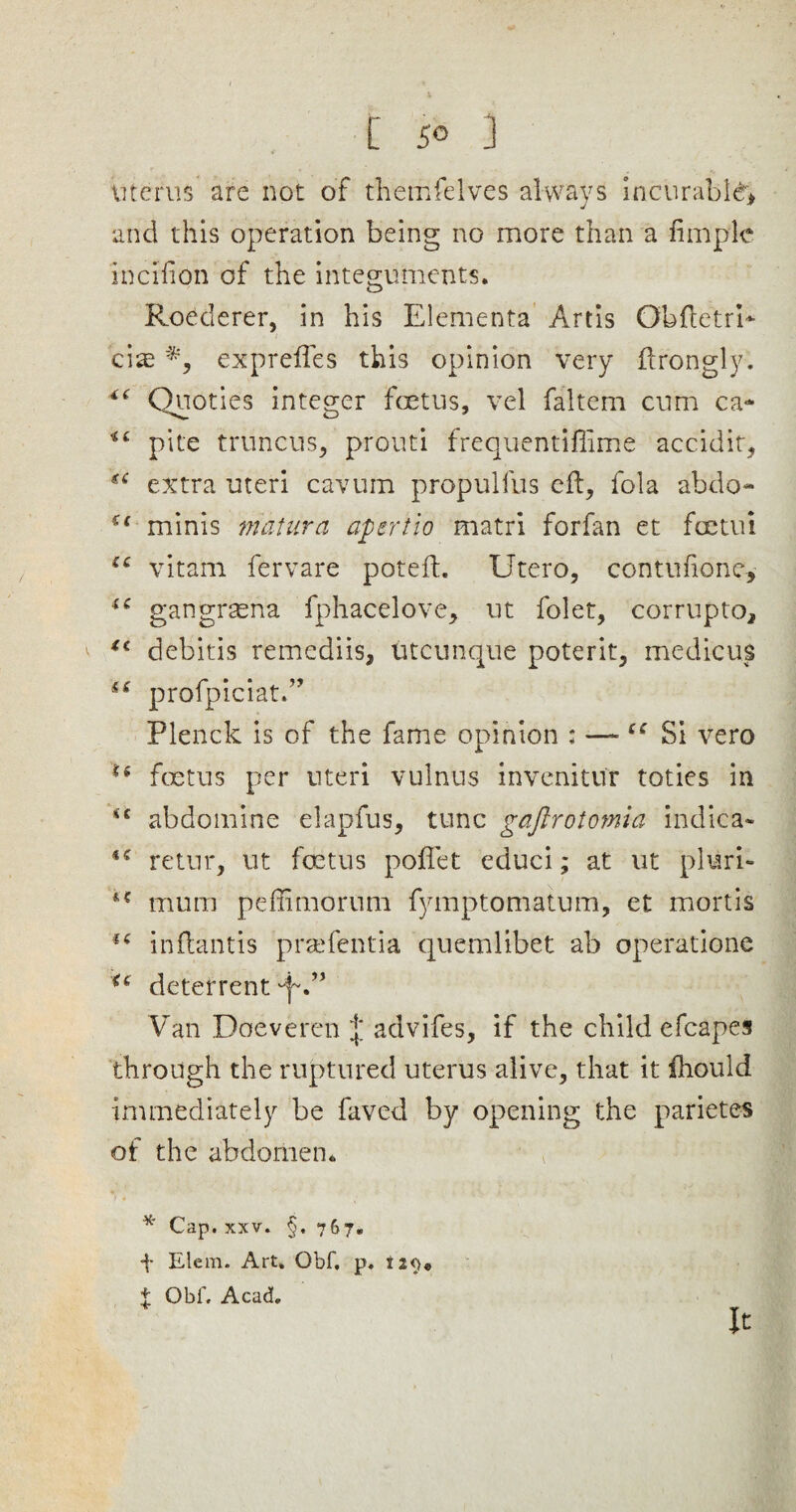 uterus are not of themfelves always incurable* and this operation being no more than a fimplc incifton of the integuments. Roederer, in his Elements Artis Obftetrb ciae expreffes this opinion very ftrongly. *£ Quoties integer foetus, vel faltem cum ca* pile truncus, prouti frequentifiime accidit, *£ extra uteri cavum propulfus eft, fola abdo- u minis matura apertio matri forfan et feetui ££ vitam fervare poteft. Utero, contufione, u gangrtena fphacelove, tit folet, corrupto, *c debitis remediis, utcunque poterit, me die us S£ profpiciatA Plenck is of the fame opinion : —c: Si vero ■6 foetus per uteri vulnus invenitur toties in <c abdomine elapfus, tunc gaftrotomia indiea- retur, lit foetus pofiet educi; at ut pluri- £* mum peftimorum fymptomatum, et mortis *£ inftantis prsefentia quemlibet ab operatione u deterrent 'f” Van Doeveren advifes, if the child efcapes through the ruptured uterus alive, that it iliould immediately be faved by opening the parietes of the abdomen. * Cap. xxv. §. 767. f Elem. Art. Obf, p. i2<)« f Obf, Acad. It