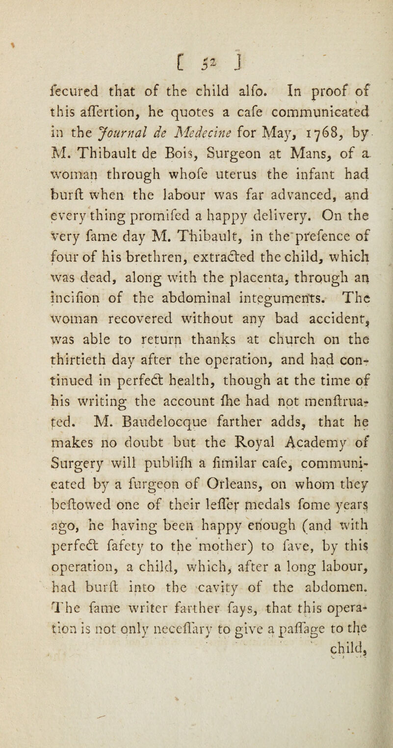 C 4* J fecured that of the child alfo. In proof of this affertion, he quotes a cafe communicated in the Journal de Medecine for May, 1768, by M. Thibault de Bois, Surgeon at Mans, of a woman through whofe uterus the infant had burft when the labour was far advanced, and every thing promifed a happy delivery. On the very fame day M. Thibault, in the prefence of four of his brethren, extracted the child, which was dead, along with the placenta, through an incifion of the abdominal integuments. The woman recovered without any bad accident, was able to return thanks at church on the thirtieth day after the operation, and had con¬ tinued in perfedt health, though at the time of his writing the account fhe had not menftrua? ted. M. Baudelocque farther adds, that he makes no doubt but the Royal Academy of Surgery will publifh a fimilar cafe, communi¬ cated by a furgeon of Orleans, on whom they bellowed one of their lefler medals fome years ago, he having been happy enough (and with perfedt fafety to the mother) to fave, by this operation, a child, which, after a long labour, had burft into the cavity of the abdomen. The fame writer farther fays, that this opera¬ tion is not only neceffary to give a paffage to the ' ' ’* child.