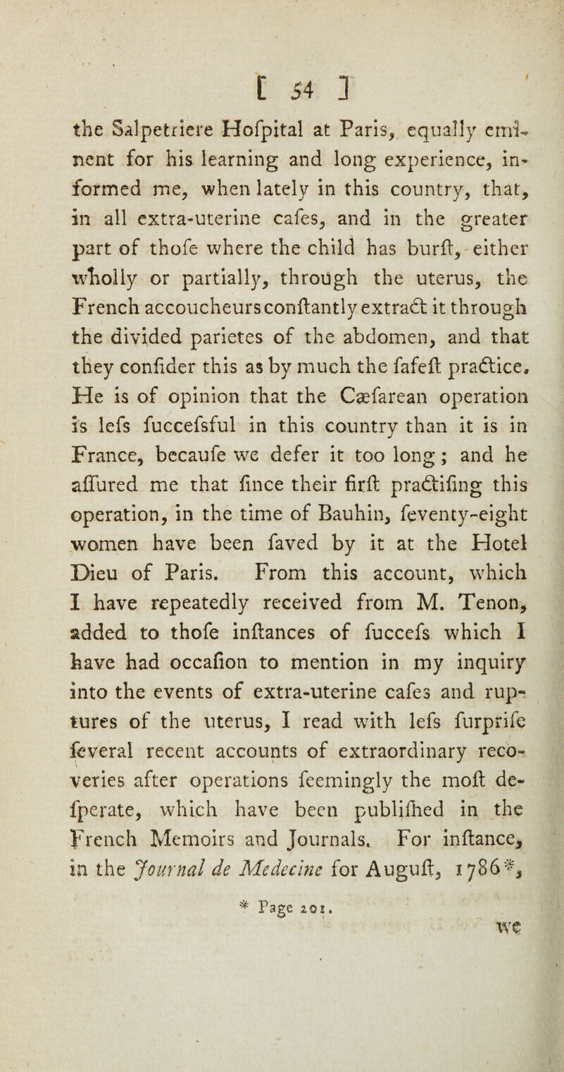 the Salpetriere Hofpital at Paris, equally emi¬ nent for his learning and long experience, in¬ formed me, when lately in this country, that, in all extra-uterine cafes, and in the greater part of thofe where the child has burfl, either wholly or partially, through the uterus, the French accoucheurs conftantly extract it through the divided parietes of the abdomen, and that they coniider this as by much the fafelt practice. He is of opinion that the Caefarean operation is lefs fuccefsful in this country than it is in France, becaufe we defer it too long; and he allured me that iince their full pradtiiing this operation, in the time of Bauhin, ftventy-eight ■women have been faved by it at the Hotel Dieu of Paris. From this account, which I have repeatedly received from M. Tenon, added to thofe inilances of fuccefs which I have had occafion to mention in my inquiry into the events of extra-uterine cafes and rup¬ tures of the uterus, I read with lefs furprife feveral recent accounts of extraordinary reco¬ veries after operations feemingly the moil de¬ fy crate, which have been publifhed in the French Memoirs and Journals. For inilance, in the Journal de Medeclne for Auguil, 1786^ * P3ge 201. we