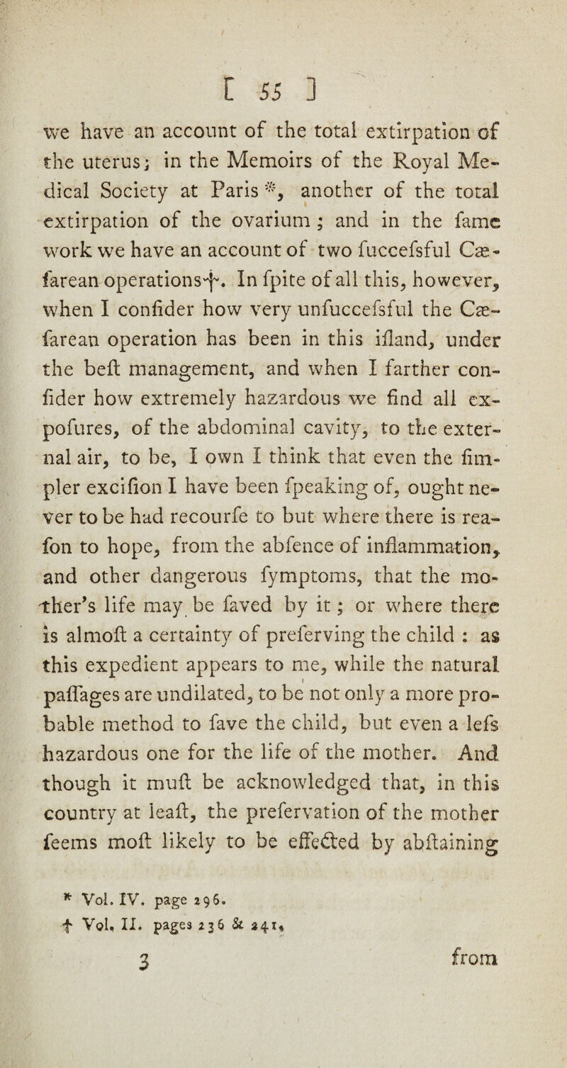 [ 55 ] we have an account of the total extirpation of the uterus; in the Memoirs of the Royal Me¬ dical Society at Paris another of the total extirpation of the ovarium ; and in the fame work we have an account of two fuccefsful Cav¬ iare an operations^. In fpite of all this, however, when I confider how very unfuccefsful the Car¬ fare an operation has been in this illand, under the belt management, and when I farther con- fider how extremely hazardous we find all ex- pofures, of the abdominal cavity, to the exter¬ nal air, to be, I own I think that even the lim- pler excifion I have been fpeaking of, ought ne¬ ver to be had recourfe to but where there is rea- fon to hope, from the abfence of inflammation,, and other dangerous fymptoms, that the mo¬ ther’s life may be faved by it; or where there is almoft a certainty of preferving the child : as this expedient appears to me, while the natural t paffages are undilated, to be not only a more pro¬ bable method to fave the child, but even a lefs hazardous one for the life of the mother. And though it mull be acknowledged that, in this country at leall, the prefervation of the mother feems moll likely to be effected by abilaining * Vol. IV. page 296. f Vol, II. pages 236 & 241, 3 from