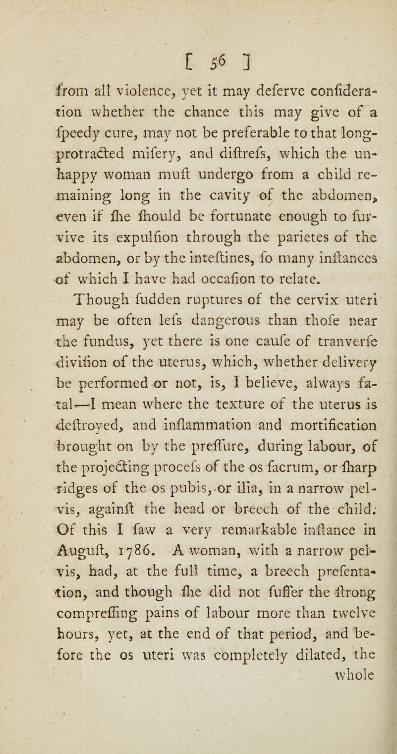 [ 5^ ] from all violence, yet it may deferve confidera- tion whether the chance this may give of a fpeedy cure, may not be preferable to that long- protra&ed mifery, and diftrefs, which the un¬ happy woman muft undergo from a child re¬ maining long in the cavity of the abdomen, even if five fiiould be fortunate enough to fur- vive its expulfion through the parietes of the abdomen, or by the inteftines, fo many inilances of which I have had occafion to relate. Though fudden ruptures of the cervix uteri may be often lets dangerous than thofe near the fundus, yet there is one caufe of tranverfe divifion of the uterus, which, whether delivery be performed or not, is, I believe, always fa¬ tal-—I mean where the texture of the uterus is defiroved, and inflammation and mortification brought on by the prefliire, during labour, of the projecting procefs of the os iacrtim, or fharp ridges of the os pubis, or ilia, in a narrow pel¬ vis, againit the head or breech of the child.1 Of this I faw a very remarkable in fiance in Augufi, 1786. A woman, with a narrow pel¬ vis, had, at the full time, a breech prefenta- tion, and though fire did not fuffer the firong comprefling pains of labour more than twelve hours, yet, at the end of that period, and be¬ fore the os uteri was completely dilated, the whole