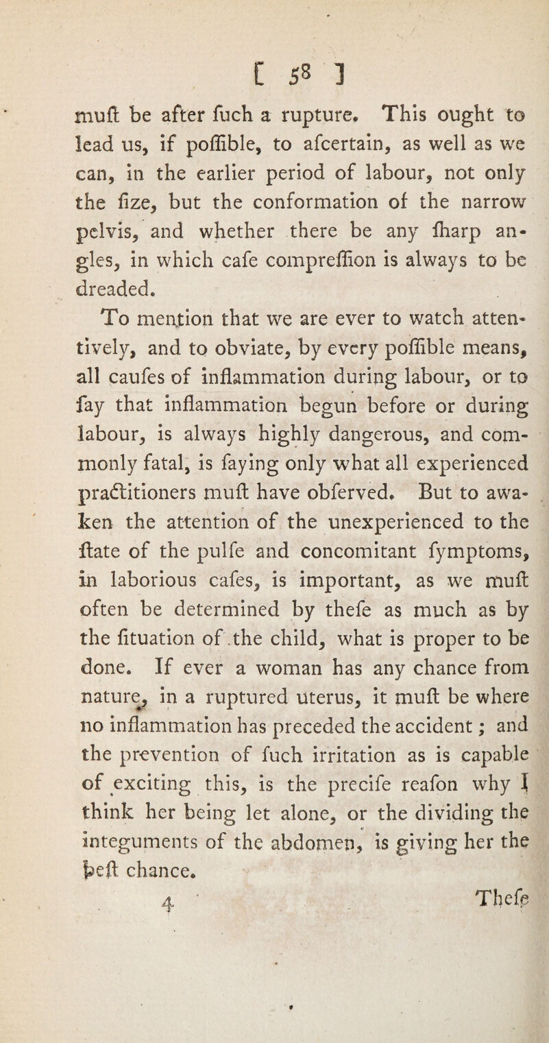 muft be after fuch a rupture* This ought to lead us, if poflible, to afcertain, as well as we can, in the earlier period of labour, not only the fize, but the conformation of the narrow pelvis, and whether there be any fharp an¬ gles, in which cafe compreflion is always to be dreaded. To mention that we are ever to watch atten¬ tively, and to obviate, by every poflible means, all caufes of inflammation during labour, or to fay that inflammation begun before or during labour, is always highly dangerous, and com¬ monly fatal, is faying only what all experienced practitioners muft have obferved. But to awa¬ ken the attention of the unexperienced to the ftate of the pulfe and concomitant fymptoms, in laborious cafes, is important, as we muft often be determined by thefe as much as by the fituation of the child, what is proper to be done. If ever a woman has any chance from nature, in a ruptured uterus, it muft be where no inflammation has preceded the accident; and the prevention of fuch irritation as is capable of exciting this, is the precife reafon why l think her being let alone, or the dividing the integuments of the abdomen, is giving her the fceft chance. 4 ' Thefe *