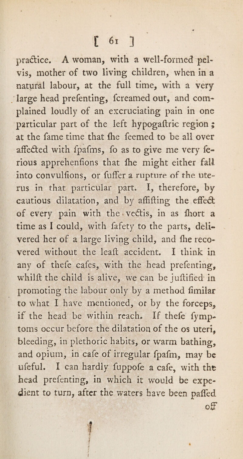 pradice. A woman* with a well-formed pel¬ vis* mother of two living children* when in a natural labour* at the full time* with a very /large head prefenting, fcreamed out* and com¬ plained loudly of an excruciating pain in one particular part of the left hypogaflric region ; at the fame time that die feemed to be all over affeded with fpafms* fo as to give me very fe- rious apprehenfions that fhe might either fall into convullions, or fuffer a rupture of the ute¬ rus in that particular part. I* therefore* by cautious dilatation* and by affifiing the effed of every pain with the vedis* in as fhort a time as I could* with fafety to the parts* deli¬ vered her of a large living child* and die reco¬ vered without the lead accident. I think in any of thefe cafes, with the head prefenting* whilft the child is alive* we can be jufiified in promoting the labour only by a method fimilar to what I have mentioned, or by the forceps* if the head be within reach. If thefe fymp- toms occur before the dilatation of the os uteri* bleeding, in plethoric habits* or warm bathing* and opium, in cafe of irregular fpafm* may be ufeful. I can hardly fuppofe a cafe* with tht head prefenting, in which it would be expe¬ dient to turn* after the waters have been palled off f ■ l 4 i