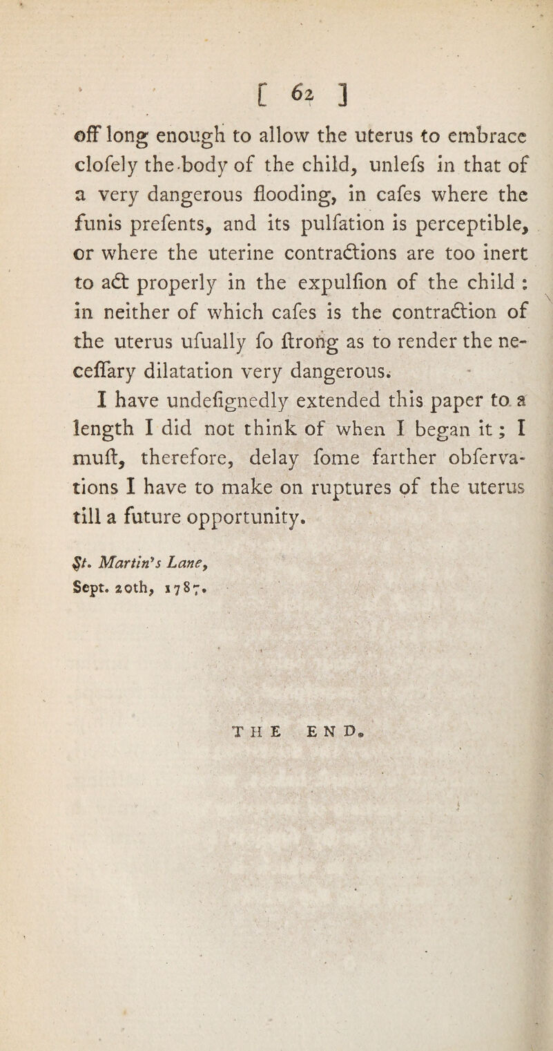 off long enough to allow the uterus to embrace clofely the body of the child, unlefs in that of a very dangerous flooding, in cafes where the funis prefents, and its pulfation is perceptible, or where the uterine contractions are too inert to aCt properly in the expulfion of the child : in neither of which cafes is the contraction of the uterus ufually fo ftrong as to render the ne- ceflary dilatation very dangerous. I have undeflgnedly extended this paper to a length I did not think of when I began it; I mu ft, therefore, delay fome farther obferva- tions I have to make on ruptures of the uterus till a future opportunity. $/» Martin's Lane, Sept. 20th, 1787, T HE E N D*