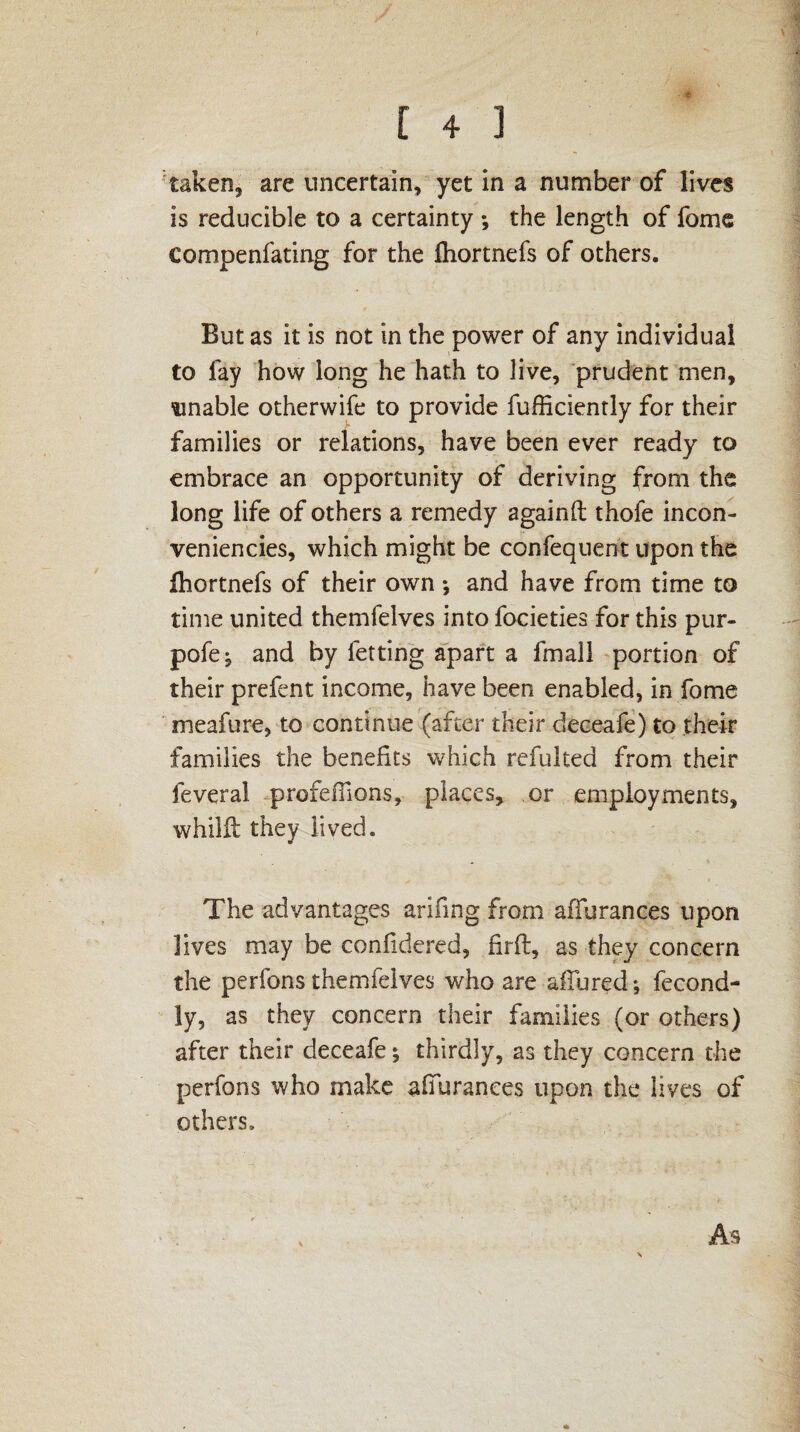 t ■ , [ 4 ] taken, are uncertain, yet in a number of lives is reducible to a certainty *, the length of fome compenfating for the fhortnefs of others. But as it is not in the power of any individual to fay how long he hath to live, prudent men, unable otherwife to provide fufficiently for their families or relations, have been ever ready to embrace an opportunity of deriving from the long life of others a remedy againft thofe incon¬ veniences, which might be confequent upon the Ihortnefs of their own ; and have from time to time united themfelves into focieties for this pur- pofe; and by letting apart a fmall portion of their prefent income, have been enabled, in fome meafure, to continue (after their deceafe) to their families the benefits which refulted from their feveral profeffions, places, or employments, whilft they lived. The advantages arifmg from affurances upon lives may be confidered, firft, as they concern the perfons themfelves who are allured; fecond- ly, as they concern their families (or others) after their deceafe; thirdly, as they concern the perfons who make affurances upon the lives of others. As