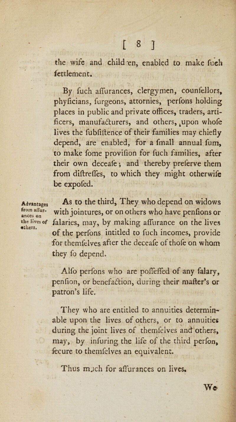 / Advantages from affur- ances on the lives of •thers. t 8 ] the wife and children, enabled to make fueh fettlement. By fuch aiTurances, clergymen, counfellors, phyficians, furgeons, attornies, perfons holding places in public and private offices, traders, arti¬ ficers, manufacturers, and others, tupon whofe lives the fubfiitence of their families may chiefly depend, are enabled, for a fmall annual fum, to make fome provifion for fuch families, after their own deceafe, and thereby preferve them from diftrefies, to which they might otherwile be expofed. As to the third. They who depend on widows with jointures, or on others who have penfions or falaries, may, by making aflurance on the lives of the perfons intitled to fuch incomes, provide for themfelves after the deceafe of thofe on whom they fo depend* Alfo perfons who are poiTefied of any falary, penfion, or benefaction, during their mailer’s or patron’s life* They who are entitled to annuities determine able upon the lives of others, or to annuities during the joint lives of themfelves and'others, may, by infuring the life of the third perfon* fecure to themfelves an equivalent. Thus mjch for aiTurances on lives. We