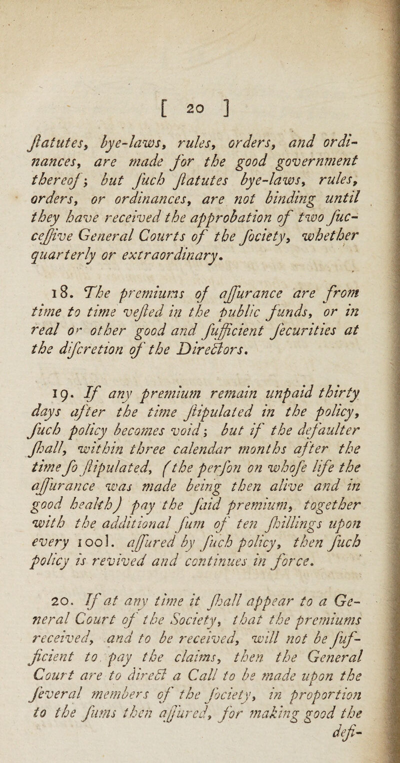 jlatutes, lye-laws, rules, orders, and ordi¬ nances, are made for the good government thereof; hut fuch fatutes bye-laws, rules9 orders, or ordinances, are not binding until they have received the approbation of two fuc- cefive General Courts of the fociety, whether quarterly or extraordinary. 18. The premiums of ajfurance are from time to time vefed in the public funds, or in real or other good and fufficient fecurities at the dfcretion of ' the Directors. 19. If any premium remain unpaid thirty days after the time ftipulated in the policy, fuch policy becomes void; but if the defaulter fall, within three calendar months after the time fio fipulat ed, f the per Jon on whofe life the afjhrance was made being then alive and in good health) pay the find premium, together with the additional fum of ten foil lings upon every 100L ajfured by fuch policy, then fuch policy is revived and continues in force. 20. If at any time it fall appear to a Ge¬ neral Court of the Society, that the premiums received, arid to be received, will not be fuf¬ ficient to pay the claims, then the General Court are to dire51 a Call to be made upon the feveral members of the fociety, in proportion to the firms then a fared, for making good the defi-