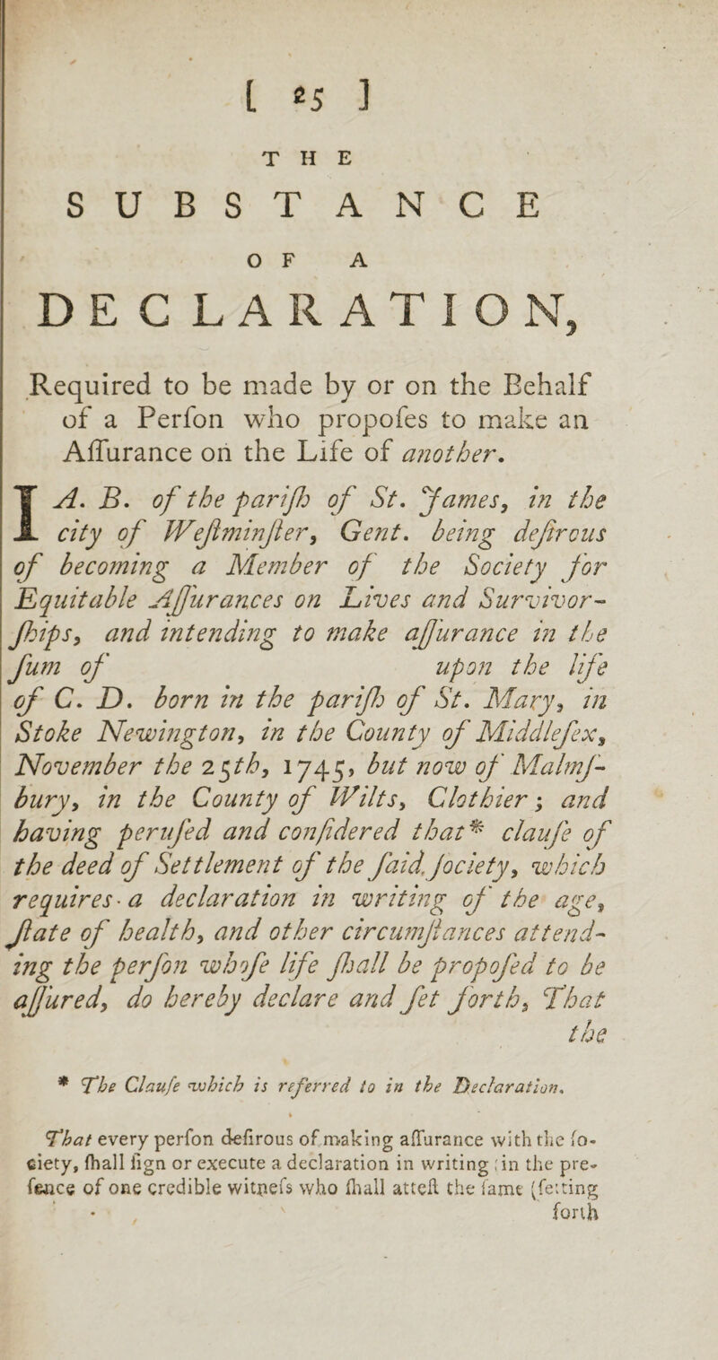 THE SUBSTANCE OF A D E C L A R A T I O N, Required to be made by or on the Behalf of a Perfon who propofes to make an Affurance on the Life of another. I A. B. of the parif of St. fames, in the city of Wefminjler, Gent. being defircus of becoming a Member of the Society for Equitable Afurances on Lives and Survivor- flips, and intending to make afurance in the fum of upon the life of C. D. born in the par if of St. Alary, in Stoke Newington, in the County of Middlefex, November the 2 $th, 1745, but now of Malmf bury, in the County of Wilts, Clothier; and having peri fed and confidered that* claufe of the deed of Settlement of the faid.jociety, which requires • a declaration in writing of the age, Jlate of health, and other circumjlances attend¬ ing the perfon whofe life fall be propofed to be a fared, do hereby declare and fet forth, float the * \The Claufe which is referred to in the Declaration, * That every perfon defirous of making affurance with the fo- ciety, {hall iign or execute a declaration in writing ;in the pre¬ tence of one credible witpefs who lhall attefl the fame (felting forth