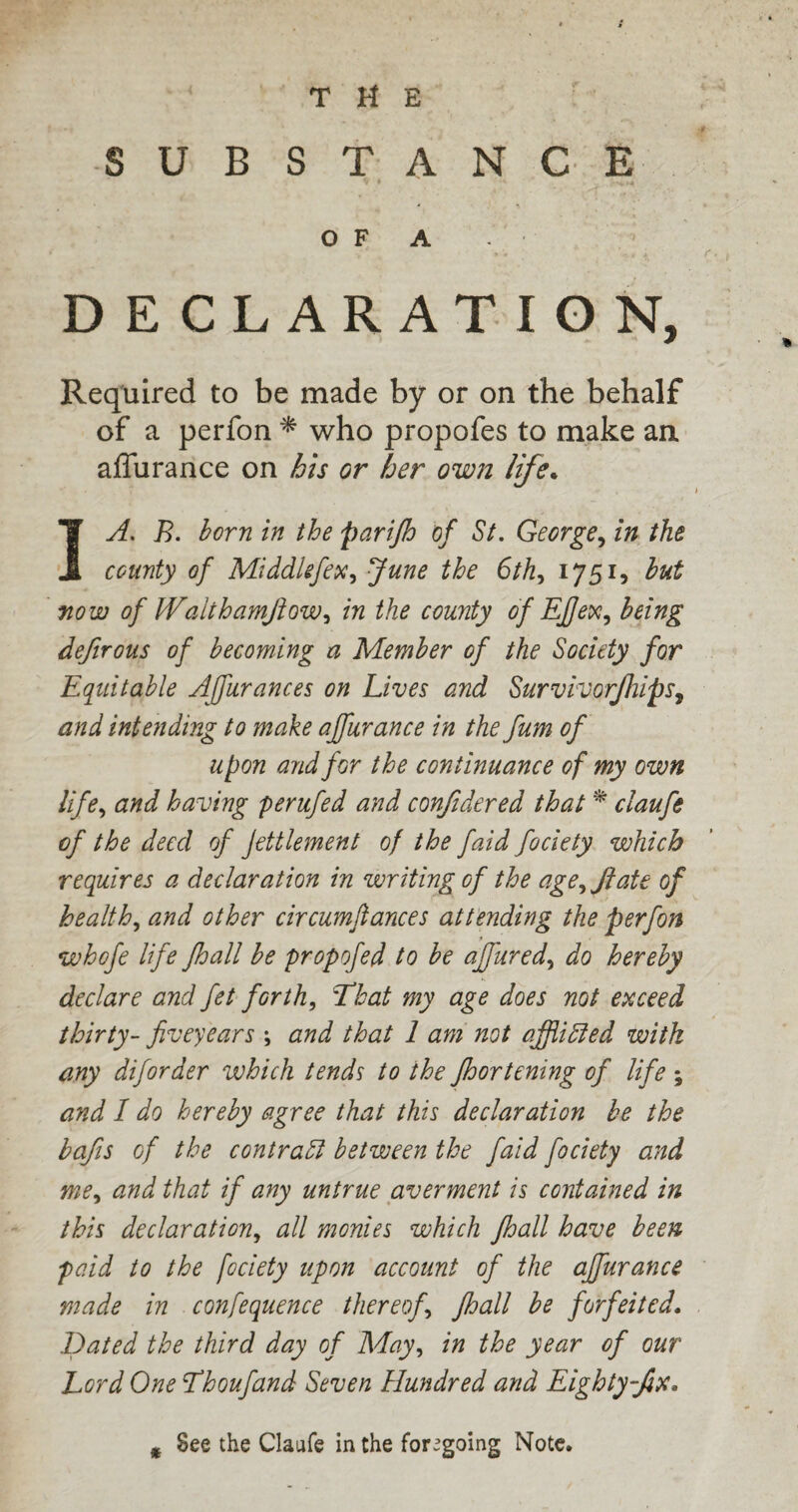 THE SUBSTANCE O F A DECLARATION, Required to be made by or on the behalf of a perfon * who propofes to make an affurance on his or her own life. 1A. B. born in the parifh of St. George, in the county of Middlefex, June the 6th, 1751, but now of Waithamftowi in the county of EJj'ex, being defirous of becoming a Member of the Society for Equitable Affuranc.es on Lives and Survivorjhips, and intending to make affurance in the fum of upon and for the continuance of my own life, and having perufed and confidered that * claufe of the deed of Jettlement of the faid fociety which requires a declaration in writing of the age^Jiate of health, and other circumftances attending the perfon whofe life Jhall be propofed to be affured, do hereby declare and fet forth, That my age does not exceed thirty- fiveyears and that 1 am not affliBed with any diforder which tends to the fhortening of life ; and I do hereby agree that this declaration be the bafis of the contract between the faid fociety and me, and that if any untrue averment is contained in this declaration, all monies which Jhall have been paid to the fociety upon account of the affurance made in confequence thereof, jhall be forfeited. Dated the third day of May, in the year of our Lord One Thoufand Seven Hundred and Eighty-fix. * See the Claufe in the foregoing Note.