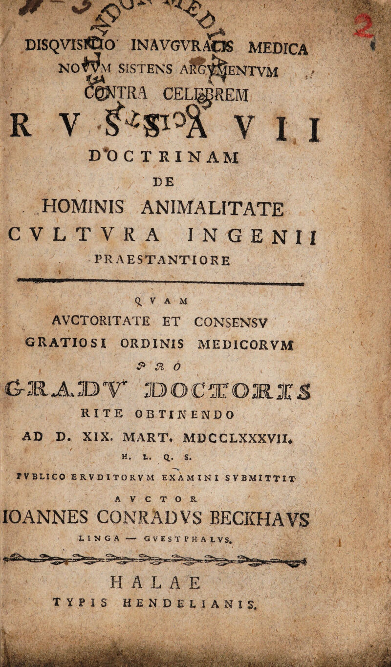 DISQVISrt&O INAVGVR/^OS MEDICA NO^VM SISTENS AI TRA ENTVM R V I I D*OC T KINAM DE V -y ' ' «• ' . • ' j HOMINIS ANIMALITATE CVLTVRA INGENII PRAESTANTIORE •J. V A M AVCTORITATE ET CONSENSV GRATIOSI ORDINIS MEDICORVM s> & o O-K.JLSDV* ILDOCTOMXS RITE OBTIK ENDO AD D. XIX. MART, MDCCLXXXVII* .d' t f ... t ./•/ ' {• 'x- H. t. Q., S. FVBLICO ERVDITORVM EXAMINI SVBMITTIT A V C T O R IOANNES CONRADVS BECKHAVS LINGA — GVESTPHALVS. H A L A E TYPIS HENDELIANIS.