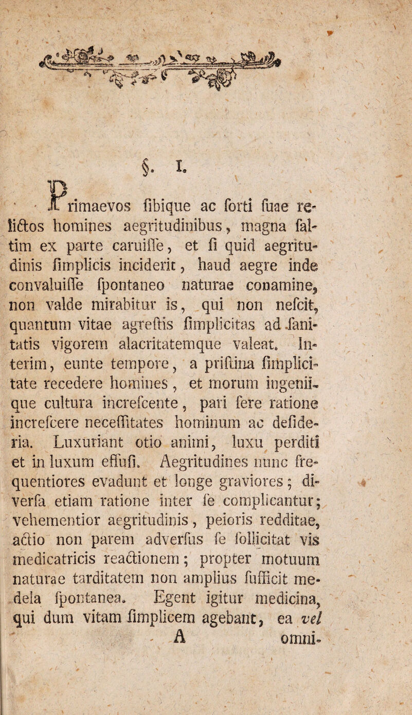 / - - % < §• i. Primaevos fibique ac forti fuae re- liftos homines aegritudinibus, magna fal- tim ex parte caruiffe, et fi quid aegritu¬ dinis fimplicis inciderit, haud aegre inde convaluifle fpontaneo naturae conamine^ non valde mirabitur is, qui non nefcit, quantum vitae agreftis fimplicitas ad Xani- tatis vigorem alacritatemque valeat. In- terim, eunte tempore, a priftina firhplicL tate recedere homines , et morum ingenii¬ que cultura increfcente, pari fere ratione increfcere neceffitates hominum ac defide- ria. Luxuriant otio animi, luxu perditi et in luxum effufi, Aegritudines nunc fre- quentiores evadunt et longe graviores; di- verfa etiam ratione inter fe complicantur; vehementior aegritudinis, peioris redditae, aftio non parem adverfus fe follicitat vis medicatricis reaftionem; propter motuum naturae tarditatem non amplius fufficit me¬ dela fpontanea. Egent igitur medicina, qui dum vitam fimplicem agebant, ea vel ' A omni-