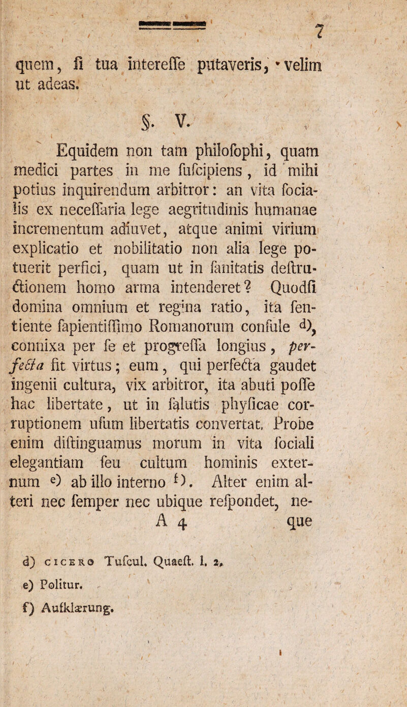 , I -'-X' ' • ' < . '■ ■' '/ ' f quem, fi tua iiiterefle putaveris, * velim ut adeas. ^ .> ' ./ • §• v. ! Equidem non tam philofophi, quam medici partes in me fufcipiens, id mihi potias inquirendum arbitror: an vita fecia¬ lis ex neceflaria lege aegritudinis humanae incrementum adiuvet, atque animi virium explicatio et nobilitatio non alia lege po¬ tuerit perfici, quam ut in fanitatis deftm- ciionem homo arma intenderet? Quodf! domina omnium et reguia ratio, ita fen- tiente fapientiffimo Romanorum confule <*), connixa per fe et progteffa longius, per¬ fecta fit virtus; eum, qui perfefta gaudet ingenii cultura, vix arbitror, ita abuti poffe hac libertate, ut in Illutis phyficae cor¬ ruptionem ufum libertatis convertat, Probe enim diftinguamus morum in vita fociali elegantiam feu cultum hominis exter¬ num e) ab illo interno f). Alter enim al¬ teri nec femper nec ubique refpondet, ne- A 4 que U) cicero Tufcul. Quaefi:. I. 2» e) Politur. f) Aufklsrung. i 1